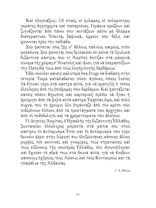 Καὶ πλησιάζεις... Οἱ στοές, οἱ φυλακές, οἱ πολεμίστρες
γεμᾶτες ἀγριόχορτα καὶ παπαροῦνες. Γεράκια κρώζουν καὶ
ζυγιάζονται ἀπὸ πάνω σου· κοιτάζουν κάτω μὲ βλέμμα
διαπεραστικό. Ἔπειτα, ξαφνικά, ὁρμοῦν σὰν βέλη καὶ
χύνονται πρὸς τὴν πεδιάδα.
   Σοῦ φαίνεται πὼς ζῇς σ’ ἄλλους παλιοὺς καιρούς, στὸν
μεσαίωνα. Σοῦ φαίνεται πὼς βρίσκεσαι σὲ κεῖνα τὰ θρυλικὰ
βυζαντινὰ κάστρα, ποὺ οἱ Ἀκρῖτες ἔκτιζαν στὰ μακρινὰ
σύνορα τῆς χώρας σ’ Ἀνατολὴ καὶ Δύσι, γιὰ νὰ ὑπερασπίζουν
τὴν Πατρίδα τους ἀπὸ τοὺς λογῆς-λογῆς βαρβάρους.
   Ἐδῶ νοιώθει κανεὶς καλύτερα ὅσα ἔτυχε νὰ διαβάσῃ στὴν
ἱστορία. Τώρα καταλαβαίνει πόσοι ἀγῶνες, πόσες θυσίες
θὰ ἔγιναν γῦρο στὰ κάστρα αὐτά, γιὰ νὰ κρατηθῇ ὁ τόπος
ἐλεύθερος ἀπὸ τὶς ἐπιδρομὲς τῶν βαρβάρων. Καὶ φαντάζεται
κανεὶς πόσον ἄγρυπνη καὶ καρτερικὴ πρέπει νὰ ἦταν ἡ
φρούρησι ἀπὸ τὰ ψηλὰ αὐτὰ κάστρα. Ἐρχόταν ὥρα, καὶ πολὺ
συχνά, ποὺ τὸ φρούριο ὅλο ἐτράνταζε ἀπὸ τὸν κρότο τῶν
σιδερένιων ὅπλων, ἀπὸ τὰ προστάγματα τῶν ἀρχηγῶν καὶ
ἀπὸ τὸ ποδοβολητὸ καὶ τὰ χρεμετίσματα τῶν ἀλόγων.
   Ὁ Διγενὴς Ἀκρίτας, ὁ Ἡρακλῆς τῆς βυζαντινῆς Ἑλλάδος,
ζωντανεύει ὁλόκληρος μπροστὰ στὰ μάτια σου στοῦ
κάστρου τὸ ἀντίκρυσμα. Ἔτσι καὶ τὸ ἀντίκρυσμα τῶν γῦρο
βουνῶν φέρει στὴν θύμησί σου ὁλοζώντανες κάποιες ἄλλες
μορφές, πιὸ κοντινὲς καὶ γνώριμες, τοὺς στρατιῶτες καὶ
τοὺς εὐζώνους τῆς νεωτέρας Ἑλλάδος, ποὺ ἀγωνίσθηκαν
καὶ ἔχυσαν τὸ αἷμά τους στὰ βουνὰ αὐτά, γιὰ νὰ διώξουν
κάποιους ἐχθρούς, τοὺς Λύκους καὶ τοὺς Κενταύρους καὶ τὰ
τσακάλια τῆς Ἀλβανίας.
                                                 Γ. Α. Μέγας




                            9
 