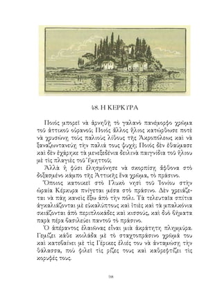 48. Η ΚΕΡΚΥΡΑ

   Ποιός μπορεῖ νὰ ἀρνηθῇ τὸ γαλανὸ πανέμορφο χρῶμα
τοῦ ἀττικοῦ οὐρανοῦ; Ποιός ἄλλος ἥλιος κατώρθωσε ποτὲ
νὰ χρυσώνῃ τοὺς παλιοὺς λίθους τῆς Ἀκροπόλεως καὶ νὰ
ξαναζωντανεύῃ τὴν παλιά τους ψυχή; Ποιός δὲν ἐθαύμασε
καὶ δὲν ἐχάρηκε τὰ μενεξεδένια δειλινὰ παιγνίδια τοῦ ἥλιου
μὲ τὶς πλαγιὲς τοῦ Ὑμηττοῦ;
   Ἀλλὰ ἡ φύσι ἐλησμόνησε νὰ σκορπίσῃ ἄφθονα στὸ
δοξασμένο κάμπο τῆς Ἀττικῆς ἕνα χρῶμα, τὸ πράσινο.
   Ὅποιος κατοικεῖ στὸ Γλυκὸ νησὶ τοῦ Ἰονίου στὴν
ὡραία Κέρκυρα πνίγεται μέσα στὸ πράσινο. Δὲν χρειάζε-
ται νὰ πάῃ κανεὶς ἔξω ἀπὸ τὴν πόλι. Τὰ τελευταῖα σπίτια
ἀγκαλιάζονται μὲ εὐκαλύπτους καὶ ἰτιὲς καὶ τὰ μπαλκόνια
σκιάζονται ἀπὸ περιπλοκάδες καὶ κισσούς, καὶ δυὸ βήματα
παρὰ πέρα βασιλεύει παντοῦ τὸ πράσινο.
   Ὁ ἀπέραντος ἐλαιῶνας εἶναι μιὰ ἀκράτητη πλημμύρα.
Γεμίζει κάθε κοιλάδα μὲ τὸ σταχτοπράσινο χρῶμά του
καὶ κατεβαίνει μὲ τὶς Γέρικες ἐλιές του νὰ ἀνταμώσῃ τὴν
θάλασσα, ποὺ φιλεῖ τὶς ρίζες τους καὶ καθρεφτίζει τὶς
κορυφές τους.

                          9
 