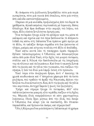 Κι ἀνάμεσα στὶς φυλλωσιὲς ξεπροβάλλει πότε μιὰ σειρὰ
κυπαρίσσια, πότε μιὰ γωνιὰ ἀπὸ ἐπαύλεις, πότε μιὰ στέγη
ἀπὸ καλύβα καπνοστεφανωμένη.
   Παρέκει σὲ μιὰ κοιλάδα, προφυλαγμένη ἀπὸ τοῦ βοριᾶ τὰ
χαϊδέματα, ἀγκαλιασμένες πορτοκαλιὲς μὲ λεμονιές, δάσος
ὁλόκληρο. Καὶ ἅμα ἀνέβωμε στὴν κορυφὴ τοῦ λόφου, πιὸ
πέρα, ἄλλη εἰκόνα ξετυλίγεται ἐμπρός μας.
   Ἕνα ποταμάκι ἥσυχο κυλᾷ τὰ καθάρια νερά του μέσα σὲ
καλαμιὲς καὶ σχοῖνα καὶ πιὸ πέρα ξαπλώνεται τὸ ἀπέραντο
λιβάδι ὡς κάτω στὴ θάλασσα. Ἕνα πράσινο χαλὶ σμίγει μὲ
τὸ ἄλλο, τὸ γαλάζιο· ἄσπρα σημάδια στὸ ἕνα φαίνονται οἱ
γλάροι, μαῦρες καὶ κίτρινες πινελιὲς στὸ ἄλλο οἱ ἀγελάδες.
   Ἐκεῖ κάτω κοντὰ λέει τὸ πανάρχαιο ὡραῖο παραμύθι
ἔφθασε ταλαιπωρημένος ὁ Ὀδυσσεὺς καὶ ἀποκοιμήθηκε
κάτω ἀπὸ μιὰν ἐλιά. Ἐκεῖ, στὴν ὄχθη τοῦ μικροῦ ποταμοῦ,
στέλλει καὶ ἡ Ἀθηνᾶ τὴν βασιλοπούλα μὲ τὶς ὑπηρέτριές
της νὰ πλύνουν καὶ νὰ λευκάνουν. Καὶ ὅταν ὁ ναυαγὸς ξυπνᾷ
ἀπὸ τὶς φωνὲς καὶ τὰ γέλια τῶν γυναικῶν, ποὺ παίζουν τὴν
σφαῖρα, ἡ θεὰ τοῦ δίνει μιὰ λάμψι θεϊκὴ στὸ πρόσωπο.
   Ἐκεῖ τώρα στὸν ἀνηφορικὸ δρόμο, ἀντὶ ν’ ἀκούσῃς τὰ
χρυσᾶ κουδουνάκια καὶ τ’ ἀσημένια χάμουρα ἀπὸ τὰ ὀκτὼ
μουλάρια, ποὺ τραβοῦν τὸ ἁμάξι τῆς Ναυσικᾶς, ἀφήνει τὴν
βενζίνα του ἕνα αὐτοκίνητο. Καί, ἀντὶ τὶς φωνὲς καὶ τὰ γέλια
τῶν κοριτσιῶν, ἀντηχεῖ βαρειὰ ἡ φωνὴ τοῦ ζευγολάτη.
   Τρέχει καὶ σήμερα ἥσυχα τὸ ποταμάκι, ἀλλ’ οὔτε
παλάτια φαίνονται μακριά, οὔτε νεράϊδες παίζουν στὶς ὄχθες
του. Μερικὲς ἐλιὲς σκαρφαλώνουν σὲ κάτι χαριτωμένους
λοφίσκους. Ποιός ξέρει μήπως ἀπὸ τὴν ἐλιά, ποὺ ἔκοψε
ὁ Ὀδυσσεὺς ἕνα κλαρὶ γιὰ νὰ σκεπασθῇ, δὲν ἔπιασαν
παρακλάδια, καὶ βρίσκονται ἀκόμη καὶ σήμερα ἐκεῖ!
   Ὅλη ἡ Κέρκυρα εἶναι μιὰ ἀπέραντη θάλασσα μὲ τὸ χρῶμα


                              99
 