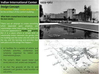Design Concept-
Dr. Deshmukh invited Joseph Allen Stein to
be the architect of the Centre’s building.
What Stein created here is best expressed in
his own words –
‘There was an attempt to create something
which depended upon simplicity and
relationships rather than things. So this is not
a five-star appearance in marble and granite.
But it is a place where a certain kind of
relationship exists—between the garden and
the building and the water and the earth and
the sky, and the learning and activities that
take place and the things that happen...’
 IIC facilities for a variety of artistic and
scholarly activities, conference and
symposia organized by nation and
international groups.
 The center's 18600 square meter (4.6
acres) site at Lodi estate was designed.
 so that The grounds of the IIC and
adjacent Lodi gardens could function as
one entity.
Indian International Center 1959-1962
 