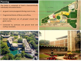 The Centre is composed of Stein’s characteristically
individually Articulated blocks –
 46 guest rooms,loungeand dinning room in one,
 Programmed blocks of library and offices,
 Domed Auditorium are all grouped around two
great courts,
 Connected by porticoes and ground level and
rooftop verandahs.
Planning
 