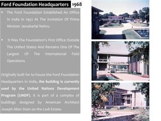 Ford Foundation Headquarters 1968
 The Ford Foundation Established An Office
In India In 1952 At The Invitation Of Prime
Minister Jawaharlal Nehru.
 It Was The Foundation's First Office Outside
The United States And Remains One Of The
Largest Of The International Field
Operations
Originally built for to house the Ford Foundation
Headquarters in India, the building is currently
used by the United Nations Development
Program (UNDP). It is part of a complex of
buildings designed by American Architect
Joseph Allen Stein on the Lodi Estate.
 
