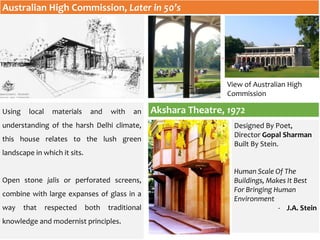 Australian High Commission, Later in 50’s
Using local materials and with an
understanding of the harsh Delhi climate,
this house relates to the lush green
landscape in which it sits.
Open stone jalis or perforated screens,
combine with large expanses of glass in a
way that respected both traditional
knowledge and modernist principles.
Akshara Theatre, 1972
Designed By Poet,
Director Gopal Sharman
Built By Stein.
Human Scale Of The
Buildings, Makes It Best
For Bringing Human
Environment
- J.A. Stein
View of Australian High
Commission
 