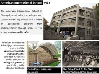 American International School 1962
Conical Steel Lattices At
Classroom
The Folded Shell Of The Steel
Lattice Vaulting At The Classroom
The American International School in
Chanayakyapuri, India, is an independent,
co-educational day school which offers
an educational program from
prekindergarten through Grade 12. The
school was founded in 1962.
American International
School (1962-68) comes
more out of the
American Empiricist
tradition than the
European Rationalist
and its concern for
orthogonal geometry
particularly in the
sitting of buildings.
 