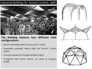 Industrial Building For Escorts Limited , 1988
The Building features four different shell
configurations-
• Barrel vault lattice shell, Escorts plant I (1962)
• Hyperbolic parabolic lattice shell, for Escorts II plant
(1964)
• Concrete domes for storage facilities (1965)
• Octagonal steel lattice domes, For plant at Surajpur
(1988)
 