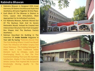 Rabindra Bhawan
 Rabindra Bhawan Is Designed With Great
Harmony Of Distinct Architectural Style And
Aesthetics; All Came Together At One Place.
 Each Block Of The Bhawan Is Distinct In
Form, Layout And Articulation, Most
Appropriate For Its Individual Functions.
 For Rabindra Bhawan, Rahman Moved Out
Of The Bauhaus Style And Its Severe
Rationalist Mould. Instead He Created And
Interconnect Structure Free From Groupies'
Box Shapes And The Bauhaus Factory
Aesthetics.
 Rahman Described His Building In The
Interview Of Inside Outside Magazine In
Year 1987 By Saying ”Rabindra Bawan Was
The First Building Where I Could Free Myself
From The Influence Of Walter Gropius And
Oscar Niemeyer. This Building Belonged To
India. Here I Used Traditional Indian
Element Such As Chhajjas, Jaalis And
Overhanging Roofs. It Was The First
Functional Building That Gave Me Aesthetic
Satisfaction. Maybe It Was Rabindranath’s
Artistic Genius That Inspired Me To Give An
Emotionally Moving Quality To The
Building.”
 