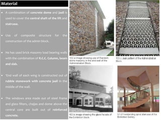 Material
 A combination of concrete dome and jaali is
used to cover the central shaft of the lift and
staircase.
 Use of composite structure for the
construction of the admin block.
 He has used brick masonry load bearing walls
with the combination of R.C.C. Column, beam
and slab.
 ‘End wall of each wing is constructed out of
rubble stonework with concrete jaali in the
middle of the wall.
 The windows area made out of steel frame
and glass filters, chajjas and dome above the
central core are built out of reinforced
concrete.
 