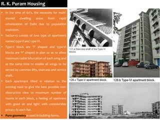 R. K. Puram Housing
 In the time of 60’s, the necessity for multi-
storied dwelling arose from rapid
urbanization of Delhi due to population
explosion.
 Sector-13 consist of two type of apartment
named type-V and type-VI.
 Type-V block are ‘T’ shaped and type-VI
blocks are ‘Y’ shaped in plan so as to allow
maximum radial bifurcation of each wing and
at the same time to enable all wings to be
served by common lifts, staircase and service
shaft.
 Each apartment tilted in relation to the
existing road to give the best possible non-
obstructive view to maximum number of
rooms in each block, a feeling of openness
with good air and light with considerable
privacy fo each flat.
 Pure geometry is used in building forms.
 