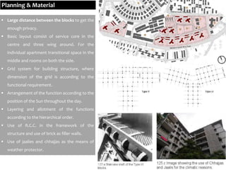  Large distance between the blocks to get the
enough privacy.
 Basic layout consist of service core in the
centre and three wing around. For the
individual apartment transitional space in the
middle and rooms on both the side.
 Grid system for building structure, where
dimension of the grid is according to the
functional requirement.
 Arrangement of the function according to the
position of the Sun throughout the day.
 Layering and allotment of the functions
according to the hierarchical order.
 Use of R.C.C. in the framework of the
structure and use of brick as filler walls.
 Use of jaalies and chhajjas as the means of
weather protector.
Planning & Material
 