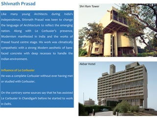 Shivnath Prasad
Like many young Architects during India's
independence, Shivnath Prasad was keen to change
the language of Architecture to reflect the emerging
nation. Along with Le Corbusier’s presence,
Modernism manifested in India and the works of
Prasad found centre stage. His work was climatically
sympathetic with a strong Modern aesthetic of bare-
faced concrete with deep recesses to handle the
Indian environment.
Influence of Le Corbusier
He was a complete Corbusier without ever having met
or studied with Corbusier.
On the contrary some sources say that he has assisted
Le Corbusier in Chandigarh before he started to work
in Delhi.
Shri Ram Tower
Akbar Hotel
 