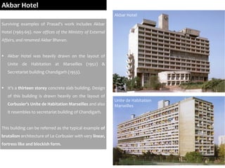 Akbar Hotel
Surviving examples of Prasad’s work includes Akbar
Hotel (1965-69). now offices of the Ministry of External
Affairs, and renamed Akbar Bhavan.
 Akbar Hotel was heavily drawn on the layout of
Unite de Habitation at Marseilles (1952) &
Secretariat building Chandigarh (1953).
 It’s a thirteen storey concrete slab building. Design
of this building is drawn heavily on the layout of
Corbusier’s Unite de Habitation Marseilles and also
it resembles to secretariat building of Chandigarh.
This building can be referred as the typical example of
brutalism architecture of Le Corbusier with very linear,
fortress like and blockish form.
Unite de Habitation
Marseilles
Akbar Hotel
 