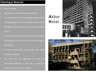  Heavy massing
 Sculptural use of concrete can be spotted.
 A service floor in the hotel building echoes that of
a shopping floor for Unite de Habit which divides
the bedroom area above from the common rooms
below.
 A two storey curvilinear block juts out at the base ,
echoing the form of the Millowners Building in
Ahmedabad.
 It houses restaurants and lounges and other
recreational spaces.
 Like the Unite de habitation, the roof has
"communal facilities"- in this case, a restaurant,
garden and small open air theatre.
Akbar
Hotel
Millowners Building in Ahmedabad
Planning & Material
 