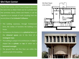 The Shri Ram Centre, which Prasad designed almost at
the same time as Akbar Hotel was for a private trust
that promotes dance, drama and theatre. It can be
regarded as an example of work resulting from the
second phase of Le Corbusier’s influence.
 This building expresses, through Architectural
form, the variety of functions the building is to
house.
 For instance, the theatre is in a cylindrical form and
the rehearsal spaces are in the form of a
rectangular mass.
 The building is unique in its architecture: Its base is
shaped like a cylinder on top of which sits a
horizontal rectangle.
 The ground floor and first floor are within the
cylindrical half of the building.
Shri Ram Center Shri Ram Tower
cross section
 