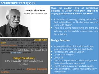 Thus, the modern style of architecture
designed by Joseph Allen Stein adapted to
varying geological and climatic conditions.
 Stein believed in using building materials in
their original form — like he never covered
stone with plaster.
 There is a strong relationship and harmony
between the immediate environment and
the buildings.
Design Features
 Interrelationships of site with landscape,
structure and materials; sun and shade.
 Horizontal and vertical Garden.
 Use of local material.
 Use of jali
 Use of courtyard. Blend of built and garden
that makes the space extended.
 Use of modern construction techniques.
 Shell geometries – Dome, Vault and factory
roof system
Joseph Allen Stein
10th April 1912–6th October 2001
The 60’s brought about the presence of Joseph Allen
Stein onto the Architectural scene of Delhi. He was an
American Architect. In 1952 he moved to India. He is
noted for designing several important buildings in India,
most notably in Lodhi Estate in Central Delhi,
nicknamed "Steinabad" after him.
‘Joseph Stein Lane’,
is the only road in Delhi named after an
Architect.
His works were based on American Empiricist
tradition
Architecture from 1955-70
 