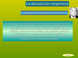 La Revolución Argentina

                  Roberto M. Levingston (1970-1971)



Proclama que profundizará la Revolución e intenta poner en
      práctica un plan ambicioso de partidos políticos sin
    "cabezas" que los conduzcan. Frente al fracaso de esa
    política, como la virtual parálisis de gobierno, pierde la
        confianza de sus pares que finalmente terminan
   separándolo del cargo el 23 de marzo de 1971 antes de
               completar diez meses de mandato.




                                                         Volver
 