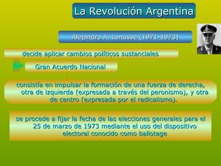 La Revolución Argentina

                  Alejandro A. Lanusse (1971-1973)

  decide aplicar cambios políticos sustanciales

      Gran Acuerdo Nacional

consistía en impulsar la formación de una fuerza de derecha,
 otra de izquierda (expresada a través del peronismo), y otra
           de centro (expresada por el radicalismo).


se procede a fijar la fecha de las elecciones generales para el
     25 de marzo de 1973 mediante el uso del dispositivo
                electoral conocido como ballotage
 