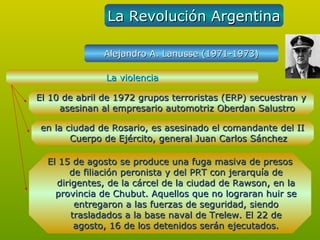 La Revolución Argentina

               Alejandro A. Lanusse (1971-1973)

               La violencia

El 10 de abril de 1972 grupos terroristas (ERP) secuestran y
     asesinan al empresario automotriz Oberdan Salustro

en la ciudad de Rosario, es asesinado el comandante del II
       Cuerpo de Ejército, general Juan Carlos Sánchez

  El 15 de agosto se produce una fuga masiva de presos
       de filiación peronista y del PRT con jerarquía de
    dirigentes, de la cárcel de la ciudad de Rawson, en la
    provincia de Chubut. Aquellos que no lograran huir se
         entregaron a las fuerzas de seguridad, siendo
        trasladados a la base naval de Trelew. El 22 de
         agosto, 16 de los detenidos serán ejecutados.
 