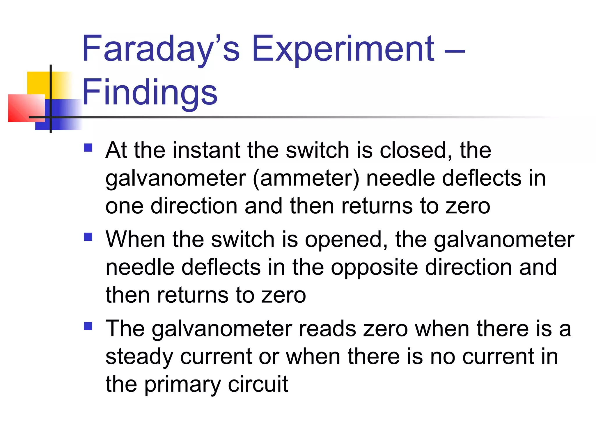 Faraday’s Experiment –
Findings
 At the instant the switch is closed, the
galvanometer (ammeter) needle deflects in
one direction and then returns to zero
 When the switch is opened, the galvanometer
needle deflects in the opposite direction and
then returns to zero
 The galvanometer reads zero when there is a
steady current or when there is no current in
the primary circuit
 
