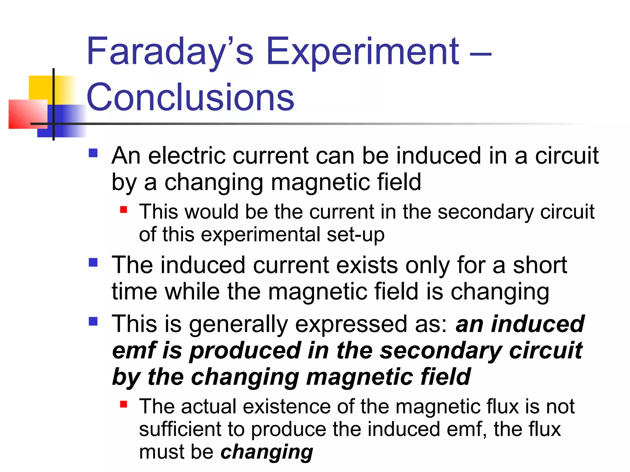 Faraday’s Experiment –
Conclusions
 An electric current can be induced in a circuit
by a changing magnetic field
 This would be the current in the secondary circuit
of this experimental set-up
 The induced current exists only for a short
time while the magnetic field is changing
 This is generally expressed as: an induced
emf is produced in the secondary circuit
by the changing magnetic field
 The actual existence of the magnetic flux is not
sufficient to produce the induced emf, the flux
must be changing
 
