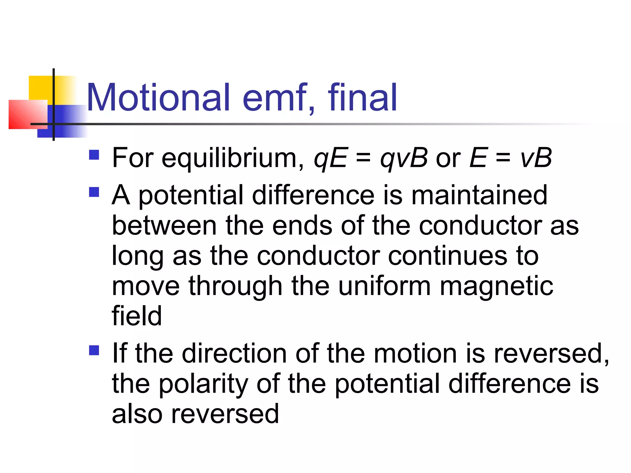 Motional emf, final
 For equilibrium, qE = qvB or E = vB
 A potential difference is maintained
between the ends of the conductor as
long as the conductor continues to
move through the uniform magnetic
field
 If the direction of the motion is reversed,
the polarity of the potential difference is
also reversed
 