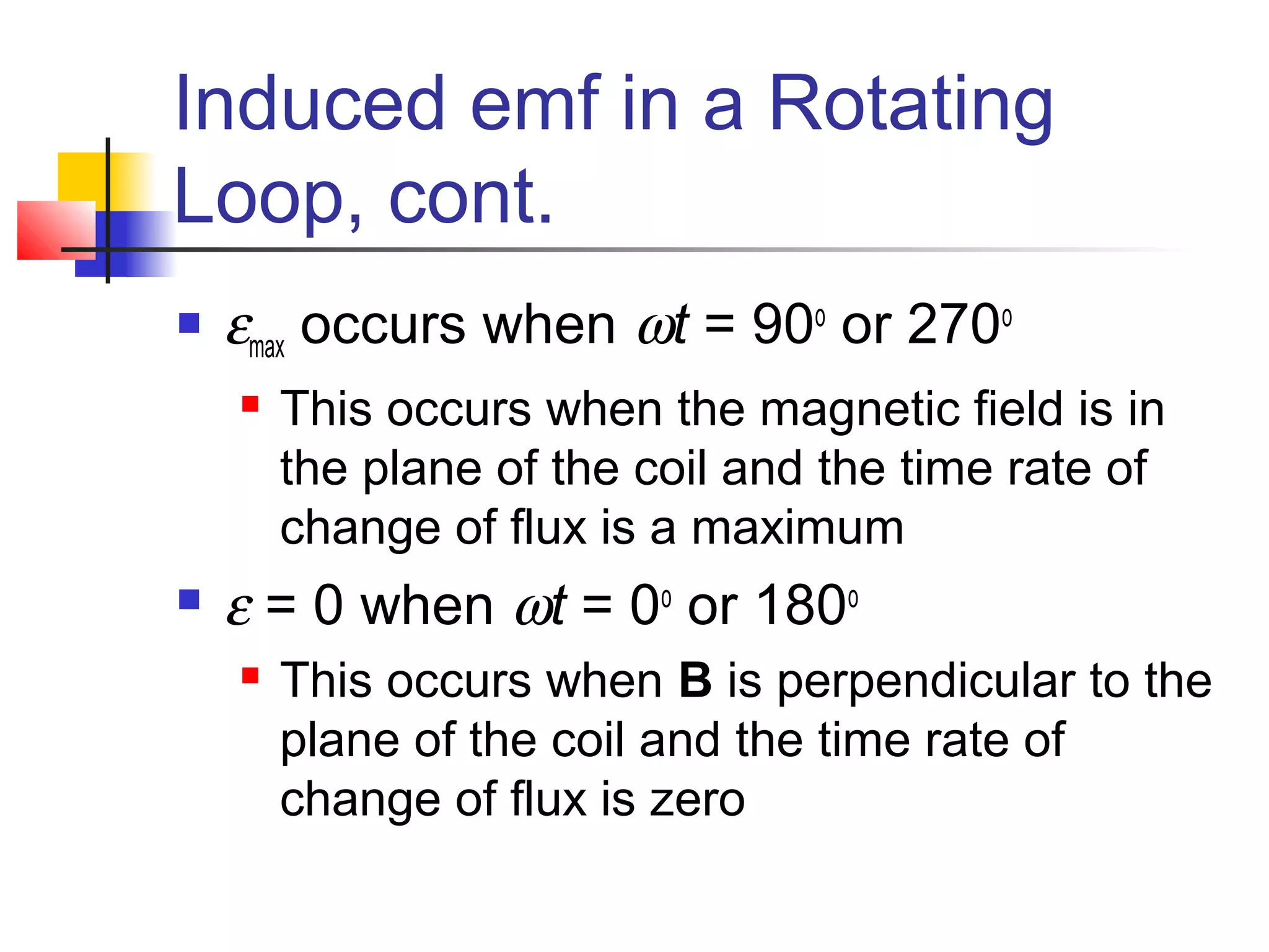 Induced emf in a Rotating
Loop, cont.
 εmax occurs when ωt = 90o
or 270o
 This occurs when the magnetic field is in
the plane of the coil and the time rate of
change of flux is a maximum
 ε = 0 when ωt = 0o
or 180o
 This occurs when B is perpendicular to the
plane of the coil and the time rate of
change of flux is zero
 