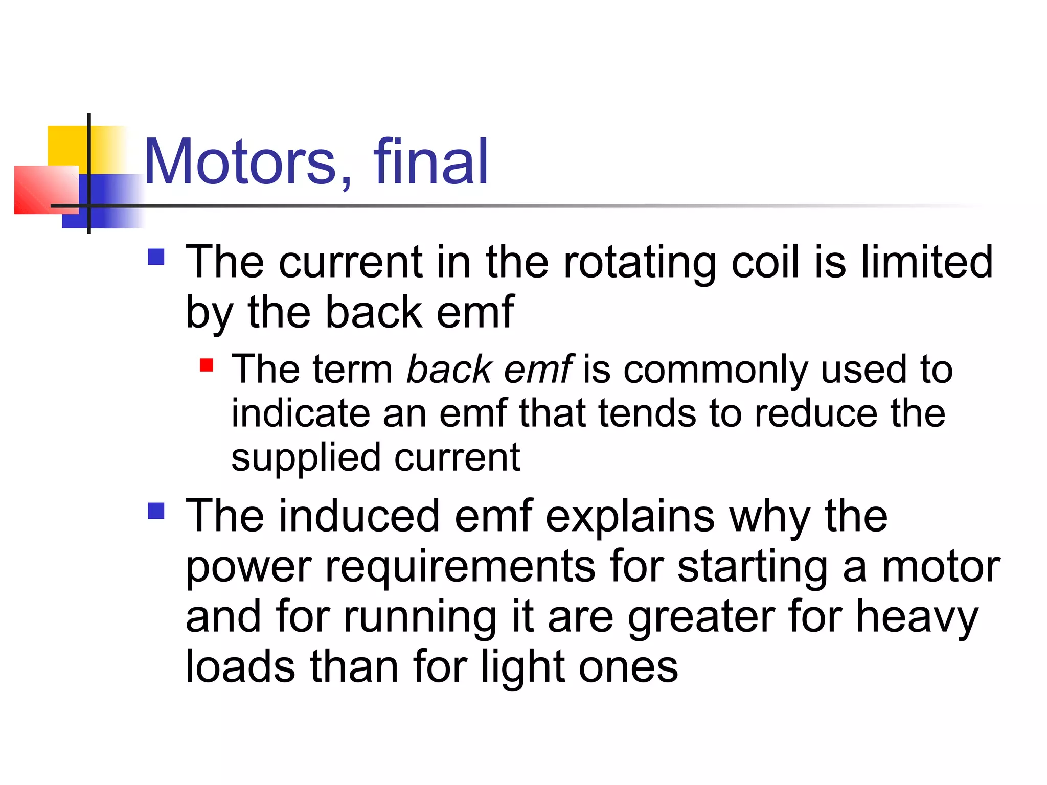 Motors, final
 The current in the rotating coil is limited
by the back emf
 The term back emf is commonly used to
indicate an emf that tends to reduce the
supplied current
 The induced emf explains why the
power requirements for starting a motor
and for running it are greater for heavy
loads than for light ones
 