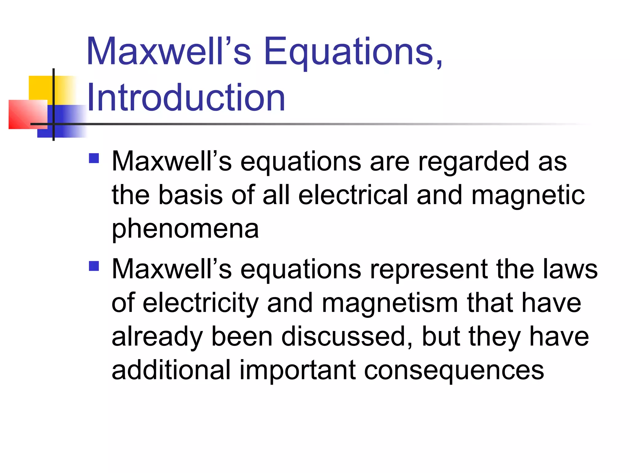 Maxwell’s Equations,
Introduction
 Maxwell’s equations are regarded as
the basis of all electrical and magnetic
phenomena
 Maxwell’s equations represent the laws
of electricity and magnetism that have
already been discussed, but they have
additional important consequences
 
