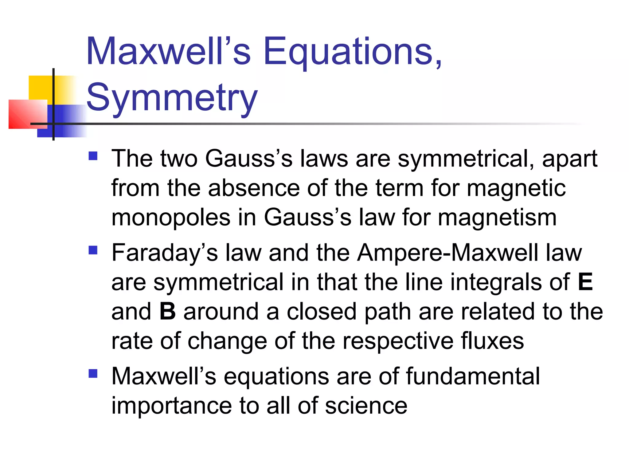 Maxwell’s Equations,
Symmetry
 The two Gauss’s laws are symmetrical, apart
from the absence of the term for magnetic
monopoles in Gauss’s law for magnetism
 Faraday’s law and the Ampere-Maxwell law
are symmetrical in that the line integrals of E
and B around a closed path are related to the
rate of change of the respective fluxes
 Maxwell’s equations are of fundamental
importance to all of science
 