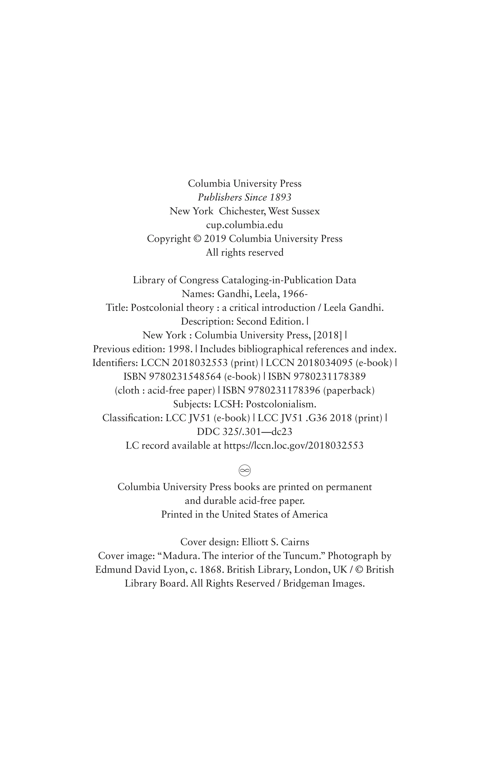 Columbia University Press
Publishers Since 1893
New York Chichester, West Sussex
cup.columbia.edu
Copyright © 2019 Columbia University Press
All rights reserved
Library of Congress Cataloging-in-Publication Data
Names: Gandhi, Leela, 1966-
Title: Postcolonial theory : a critical introduction / Leela Gandhi.
Description: Second Edition. |
New York : Columbia University Press, [2018] |
Previous edition: 1998. | Includes bibliographical references and index.
Identifiers: LCCN 2018032553 (print) | LCCN 2018034095 (e-book) |
ISBN 9780231548564 (e-book) | ISBN 9780231178389
(cloth : acid-free paper) | ISBN 9780231178396 (paperback)
Subjects: LCSH: Postcolonialism.
Classification: LCC JV51 (e-book) | LCC JV51 .G36 2018 (print) |
DDC 325/.301—dc23
LC record available at https://lccn.loc.gov/2018032553
Columbia University Press books are printed on permanent
and durable acid-free paper.
Printed in the United States of America
Cover design: Elliott S. Cairns
Cover image: “Madura. The interior of the Tuncum.” Photograph by
Edmund David Lyon, c. 1868. British Library, London, UK / © British
Library Board. All Rights Reserved / Bridgeman Images.
 