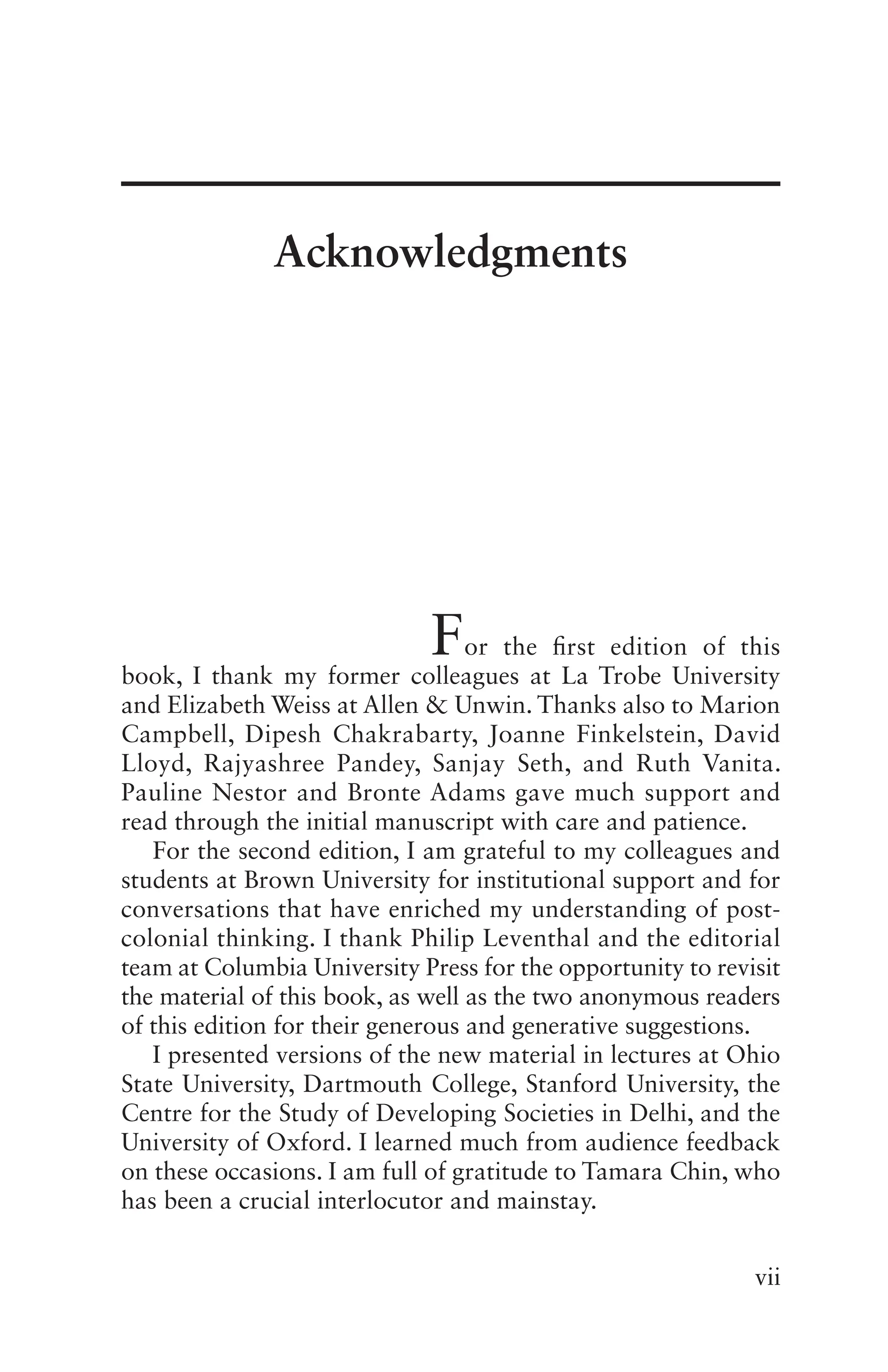 vii
For the first edition of this
book, I thank my former colleagues at La Trobe University
and Elizabeth Weiss at Allen & Unwin. Thanks also to Marion
Campbell, Dipesh Chakrabarty, Joanne Finkelstein, David
Lloyd, Rajyashree Pandey, Sanjay Seth, and Ruth Vanita.
Pauline Nestor and Bronte Adams gave much support and
read through the initial manuscript with care and patience.
For the second edition, I am grateful to my colleagues and
students at Brown University for institutional support and for
conversations that have enriched my understanding of post-
colonial thinking. I thank Philip Leventhal and the editorial
team at Columbia University Press for the opportunity to revisit
the material of this book, as well as the two anonymous readers
of this edition for their generous and generative suggestions.
I presented versions of the new material in lectures at Ohio
State University, Dartmouth College, Stanford University, the
Centre for the Study of Developing Societies in Delhi, and the
University of Oxford. I learned much from audience feedback
on these occasions. I am full of gratitude to Tamara Chin, who
has been a crucial interlocutor and mainstay.
Acknowledgments
 