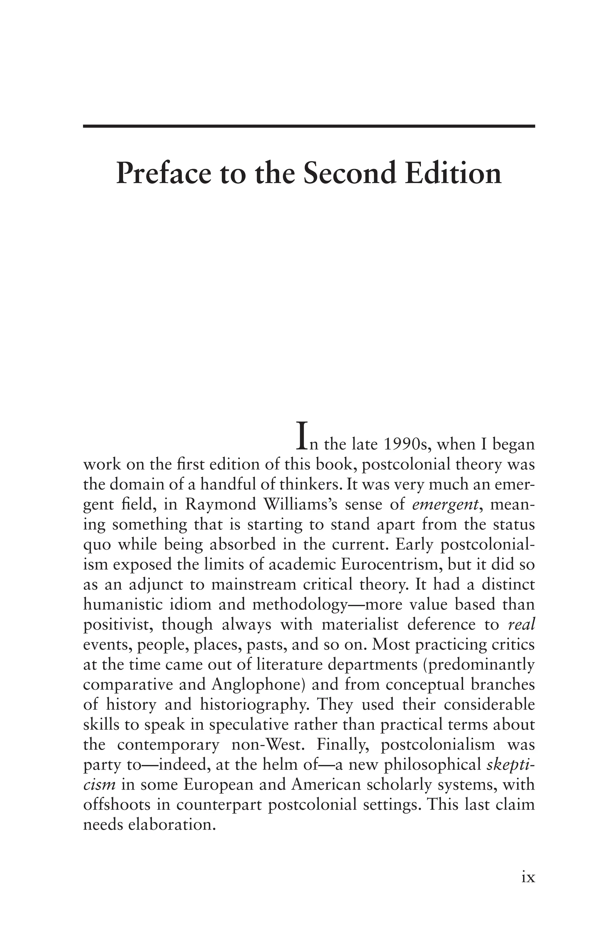 ix
In the late 1990s, when I began
work on the first edition of this book, postcolonial theory was
the domain of a handful of thinkers. It was very much an emer-
gent field, in Raymond Williams’s sense of emergent, mean-
ing something that is starting to stand apart from the status
quo while being absorbed in the current. Early postcolonial-
ism exposed the limits of academic Eurocentrism, but it did so
as an adjunct to mainstream critical theory. It had a distinct
humanistic idiom and methodology—more value based than
positivist, though always with materialist deference to real
events, people, places, pasts, and so on. Most practicing critics
at the time came out of literature departments (predominantly
comparative and Anglophone) and from conceptual branches
of history and historiography. They used their considerable
skills to speak in speculative rather than practical terms about
the contemporary non-West. Finally, postcolonialism was
party to—indeed, at the helm of—a new philosophical skepti-
cism in some European and American scholarly systems, with
offshoots in counterpart postcolonial settings. This last claim
needs elaboration.
Preface to the Second Edition
 
