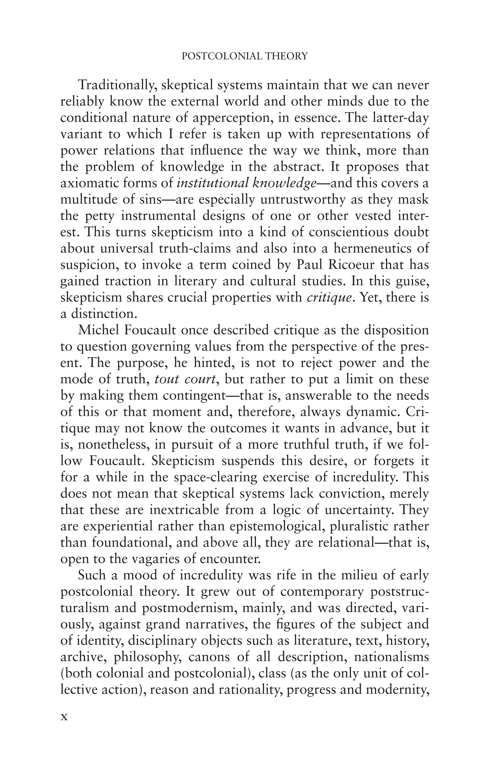 POSTCOLONIAL THEORY
x
Traditionally, skeptical systems maintain that we can never
reliably know the external world and other minds due to the
conditional nature of apperception, in essence. The latter-day
variant to which I refer is taken up with representations of
power relations that influence the way we think, more than
the problem of knowledge in the abstract. It proposes that
axiomatic forms of institutional knowledge—and this covers a
multitude of sins—are especially untrustworthy as they mask
the petty instrumental designs of one or other vested inter-
est. This turns skepticism into a kind of conscientious doubt
about universal truth-claims and also into a hermeneutics of
suspicion, to invoke a term coined by Paul Ricoeur that has
gained traction in literary and cultural studies. In this guise,
skepticism shares crucial properties with critique. Yet, there is
a distinction.
Michel Foucault once described critique as the disposition
to question governing values from the perspective of the pres-
ent. The purpose, he hinted, is not to reject power and the
mode of truth, tout court, but rather to put a limit on these
by making them contingent—that is, answerable to the needs
of this or that moment and, therefore, always dynamic. Cri-
tique may not know the outcomes it wants in advance, but it
is, nonetheless, in pursuit of a more truthful truth, if we fol-
low Foucault. Skepticism suspends this desire, or forgets it
for a while in the space-clearing exercise of incredulity. This
does not mean that skeptical systems lack conviction, merely
that these are inextricable from a logic of uncertainty. They
are experiential rather than epistemological, pluralistic rather
than foundational, and above all, they are relational—that is,
open to the vagaries of encounter.
Such a mood of incredulity was rife in the milieu of early
postcolonial theory. It grew out of contemporary poststruc-
turalism and postmodernism, mainly, and was directed, vari-
ously, against grand narratives, the figures of the subject and
of identity, disciplinary objects such as literature, text, history,
archive, philosophy, canons of all description, nationalisms
(both colonial and postcolonial), class (as the only unit of col-
lective action), reason and rationality, progress and modernity,
 