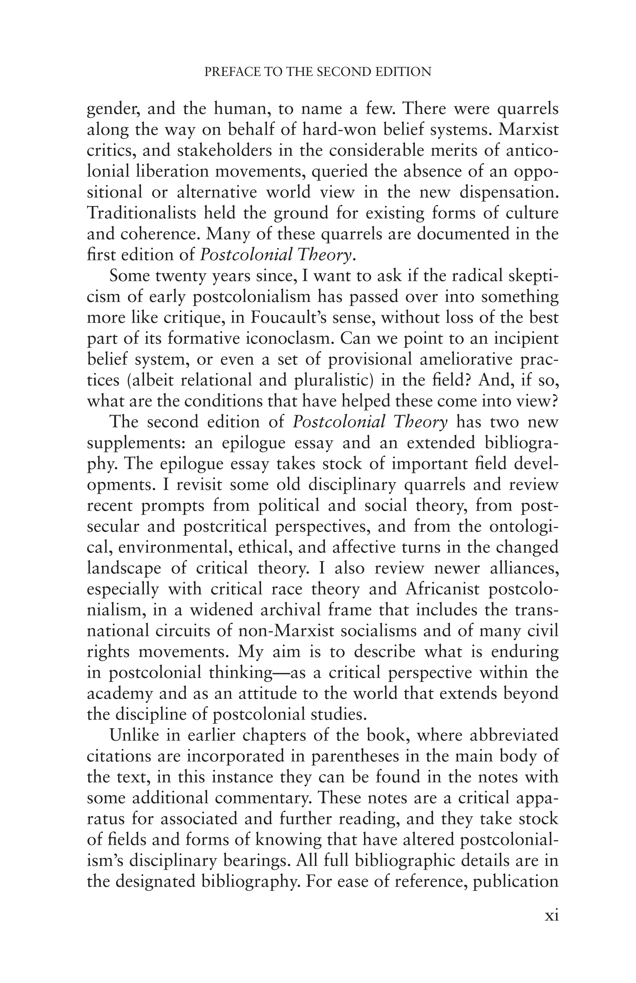 PREFACE TO THE SECOND EDITION
xi
gender, and the human, to name a few. There were quarrels
along the way on behalf of hard-won belief systems. Marxist
critics, and stakeholders in the considerable merits of antico-
lonial liberation movements, queried the absence of an oppo-
sitional or alternative world view in the new dispensation.
Traditionalists held the ground for existing forms of culture
and coherence. Many of these quarrels are documented in the
first edition of Postcolonial Theory.
Some twenty years since, I want to ask if the radical skepti-
cism of early postcolonialism has passed over into something
more like critique, in Foucault’s sense, without loss of the best
part of its formative iconoclasm. Can we point to an incipient
belief system, or even a set of provisional ameliorative prac-
tices (albeit relational and pluralistic) in the field? And, if so,
what are the conditions that have helped these come into view?
The second edition of Postcolonial Theory has two new
supplements: an epilogue essay and an extended bibliogra-
phy. The epilogue essay takes stock of important field devel-
opments. I revisit some old disciplinary quarrels and review
recent prompts from political and social theory, from post-
secular and postcritical perspectives, and from the ontologi-
cal, environmental, ethical, and affective turns in the changed
landscape of critical theory. I also review newer alliances,
especially with critical race theory and Africanist postcolo-
nialism, in a widened archival frame that includes the trans-
national circuits of non-Marxist socialisms and of many civil
rights movements. My aim is to describe what is enduring
in postcolonial thinking—as a critical perspective within the
academy and as an attitude to the world that extends beyond
the discipline of postcolonial studies.
Unlike in earlier chapters of the book, where abbreviated
citations are incorporated in parentheses in the main body of
the text, in this instance they can be found in the notes with
some additional commentary. These notes are a critical appa-
ratus for associated and further reading, and they take stock
of fields and forms of knowing that have altered postcolonial-
ism’s disciplinary bearings. All full bibliographic details are in
the designated bibliography. For ease of reference, publication
 