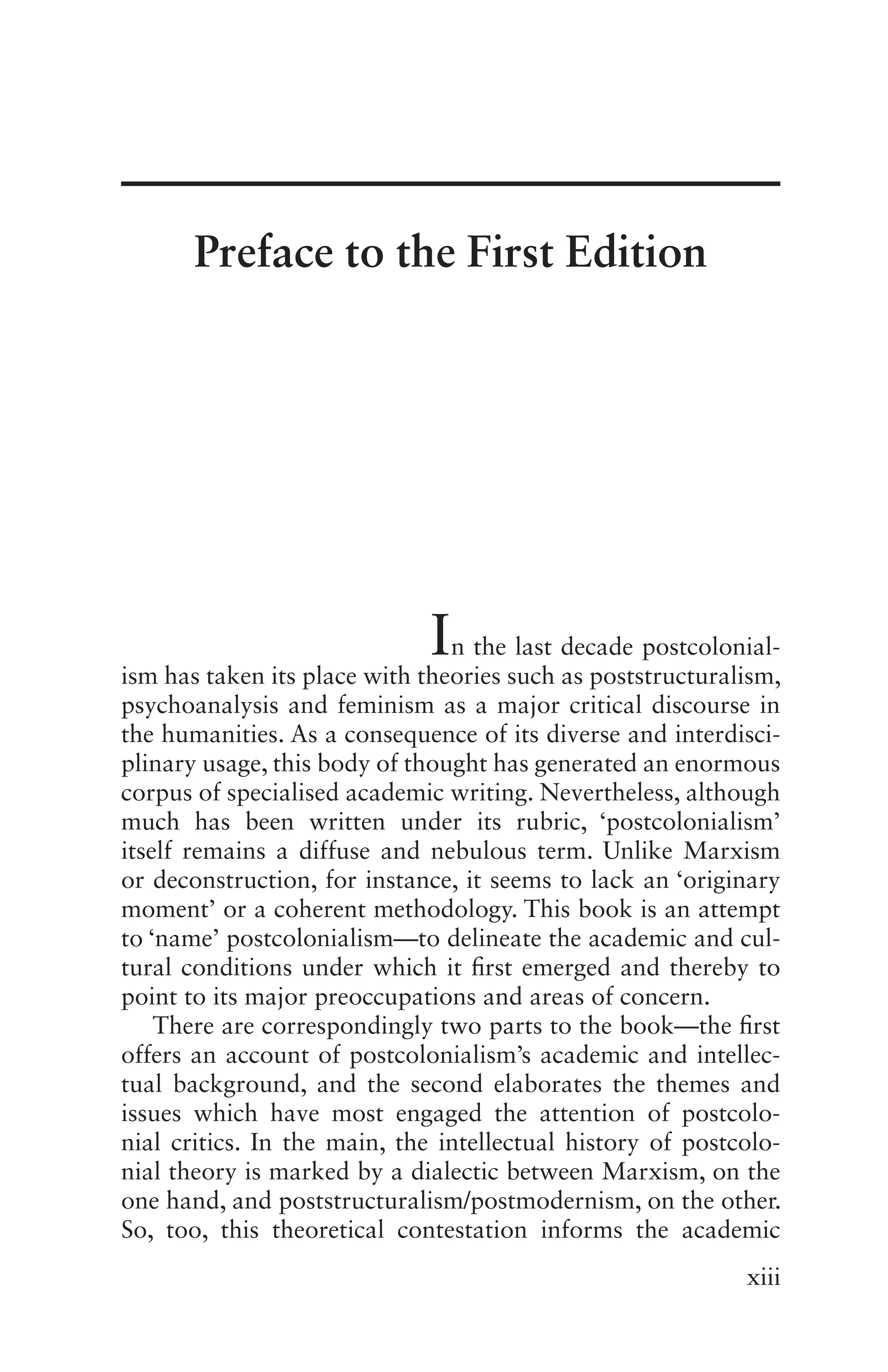 xiii
In the last decade postcolonial-
ism has taken its place with theories such as poststructuralism,
psychoanalysis and feminism as a major critical discourse in
the humanities. As a consequence of its diverse and interdisci-
plinary usage, this body of thought has generated an enormous
corpus of specialised academic writing. Nevertheless, although
much has been written under its rubric, ‘postcolonialism’
itself remains a diffuse and nebulous term. Unlike Marxism
or deconstruction, for instance, it seems to lack an ‘originary
moment’ or a coherent methodology. This book is an attempt
to ‘name’ postcolonialism—to delineate the academic and cul-
tural conditions under which it first emerged and thereby to
point to its major preoccupations and areas of concern.
There are correspondingly two parts to the book—the first
offers an account of postcolonialism’s academic and intellec-
tual background, and the second elaborates the themes and
issues which have most engaged the attention of postcolo-
nial critics. In the main, the intellectual history of postcolo-
nial theory is marked by a dialectic between Marxism, on the
one hand, and poststructuralism/postmodernism, on the other.
So, too, this theoretical contestation informs the academic
Preface to the First Edition
 