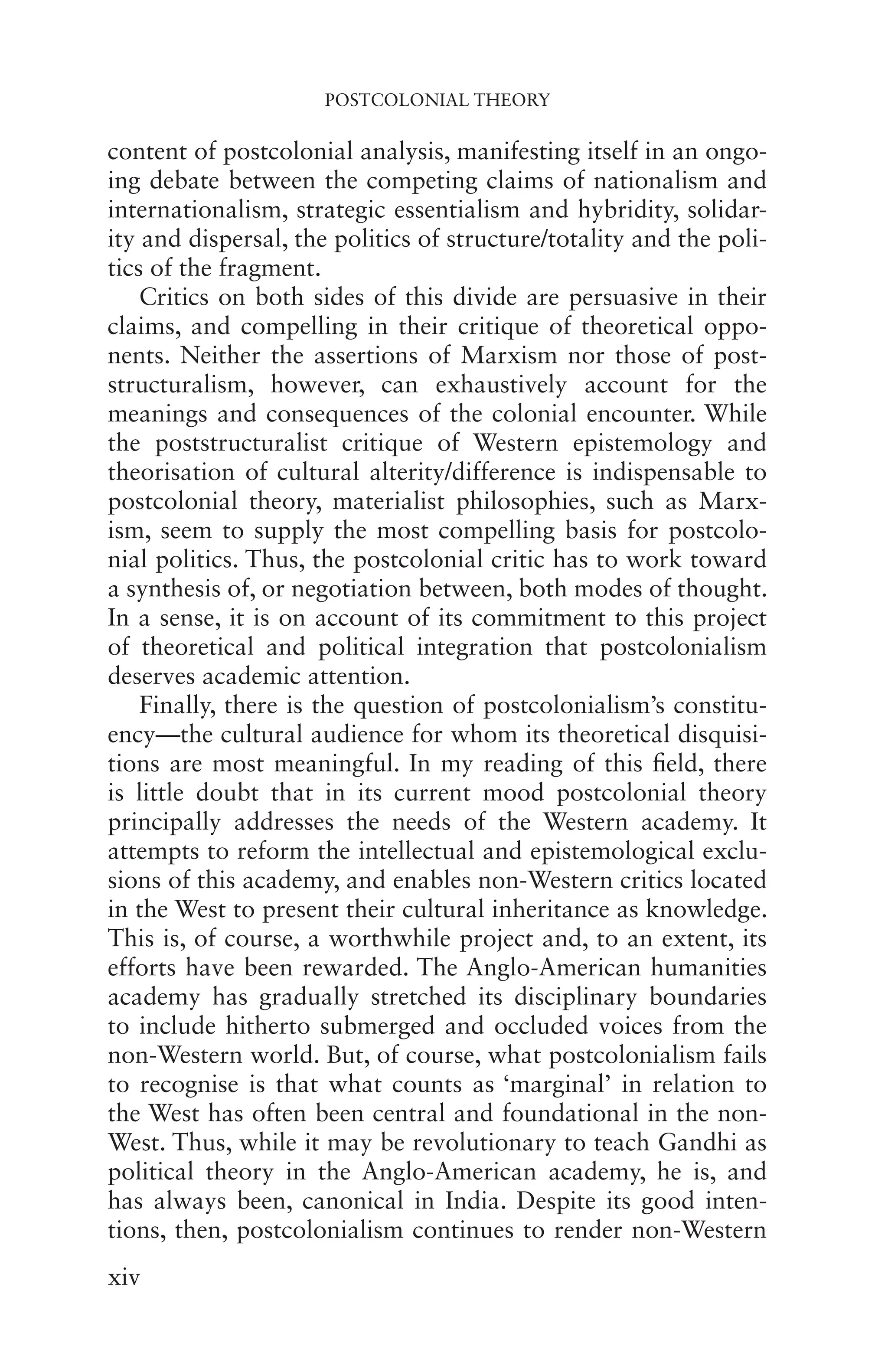 POSTCOLONIAL THEORY
xiv
content of postcolonial analysis, manifesting itself in an ongo-
ing debate between the competing claims of nationalism and
internationalism, strategic essentialism and hybridity, solidar-
ity and dispersal, the politics of structure/totality and the poli-
tics of the fragment.
Critics on both sides of this divide are persuasive in their
claims, and compelling in their critique of theoretical oppo-
nents. Neither the assertions of Marxism nor those of post-
structuralism, however, can exhaustively account for the
meanings and consequences of the colonial encounter. While
the poststructuralist critique of Western epistemology and
theorisation of cultural alterity/difference is indispensable to
postcolonial theory, materialist philosophies, such as Marx-
ism, seem to supply the most compelling basis for postcolo-
nial politics. Thus, the postcolonial critic has to work toward
a synthesis of, or negotiation between, both modes of thought.
In a sense, it is on account of its commitment to this project
of theoretical and political integration that postcolonialism
deserves academic attention.
Finally, there is the question of postcolonialism’s constitu-
ency—the cultural audience for whom its theoretical disquisi-
tions are most meaningful. In my reading of this field, there
is little doubt that in its current mood postcolonial theory
principally addresses the needs of the Western academy. It
attempts to reform the intellectual and epistemological exclu-
sions of this academy, and enables non-Western critics located
in the West to present their cultural inheritance as knowledge.
This is, of course, a worthwhile project and, to an extent, its
efforts have been rewarded. The Anglo-American humanities
academy has gradually stretched its disciplinary boundaries
to include hitherto submerged and occluded voices from the
non-Western world. But, of course, what postcolonialism fails
to recognise is that what counts as ‘marginal’ in relation to
the West has often been central and foundational in the non-
West. Thus, while it may be revolutionary to teach Gandhi as
political theory in the Anglo-American academy, he is, and
has always been, canonical in India. Despite its good inten-
tions, then, postcolonialism continues to render non-Western
 