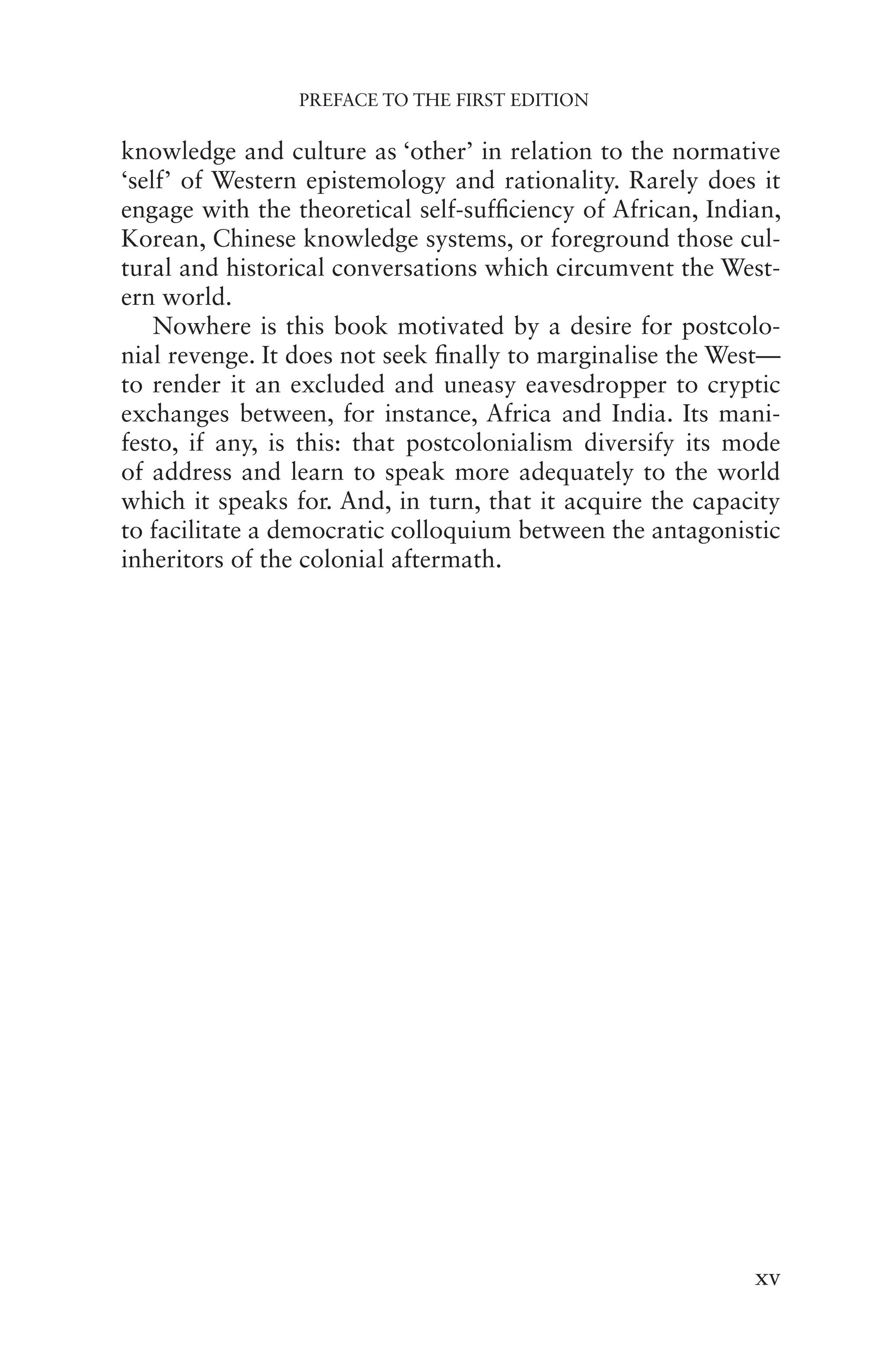 PREFACE TO THE FIRST EDITION
xv
knowledge and culture as ‘other’ in relation to the normative
‘self’ of Western epistemology and rationality. Rarely does it
engage with the theoretical self-sufficiency of African, Indian,
Korean, Chinese knowledge systems, or foreground those cul-
tural and historical conversations which circumvent the West-
ern world.
Nowhere is this book motivated by a desire for postcolo-
nial revenge. It does not seek finally to marginalise the West—
to render it an excluded and uneasy eavesdropper to cryptic
exchanges between, for instance, Africa and India. Its mani-
festo, if any, is this: that postcolonialism diversify its mode
of address and learn to speak more adequately to the world
which it speaks for. And, in turn, that it acquire the capacity
to facilitate a democratic colloquium between the antagonistic
inheritors of the colonial aftermath.
 