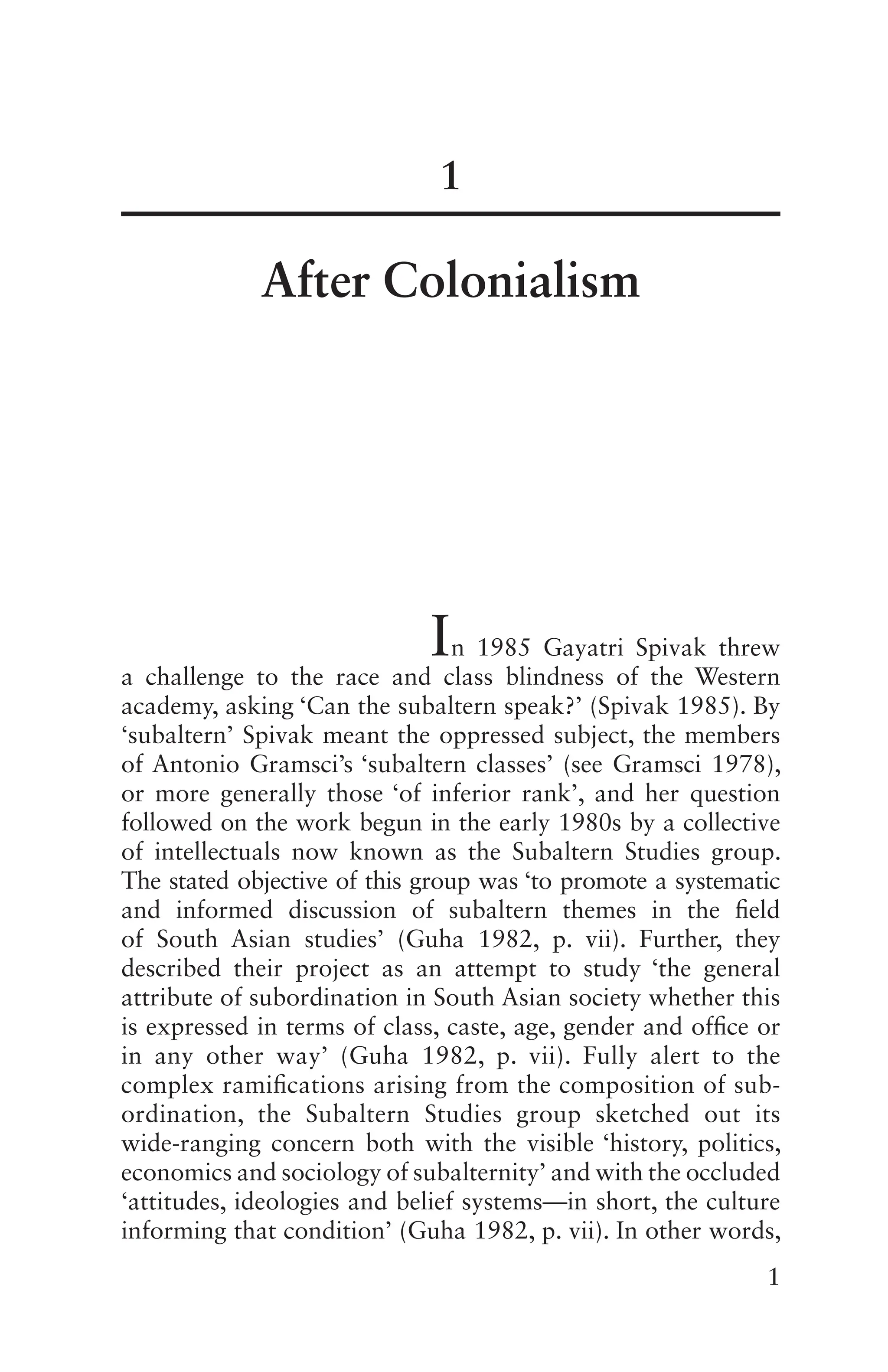 1
In 1985 Gayatri Spivak threw
a challenge to the race and class blindness of the Western
academy, asking ‘Can the subaltern speak?’ (Spivak 1985). By
‘subaltern’ Spivak meant the oppressed subject, the members
of Antonio Gramsci’s ‘subaltern classes’ (see Gramsci 1978),
or more generally those ‘of inferior rank’, and her question
followed on the work begun in the early 1980s by a collective
of intellectuals now known as the Subaltern Studies group.
The stated objective of this group was ‘to promote a systematic
and informed discussion of subaltern themes in the field
of South Asian studies’ (Guha 1982, p. vii). Further, they
described their project as an attempt to study ‘the general
attribute of subordination in South Asian society whether this
is expressed in terms of class, caste, age, gender and office or
in any other way’ (Guha 1982, p. vii). Fully alert to the
complex ramifications arising from the composition of sub-
ordination, the Subaltern Studies group sketched out its
wide-ranging concern both with the visible ‘history, politics,
economics and sociology of subalternity’ and with the occluded
‘attitudes, ideologies and belief systems—in short, the culture
informing that condition’ (Guha 1982, p. vii). In other words,
1
After Colonialism
 