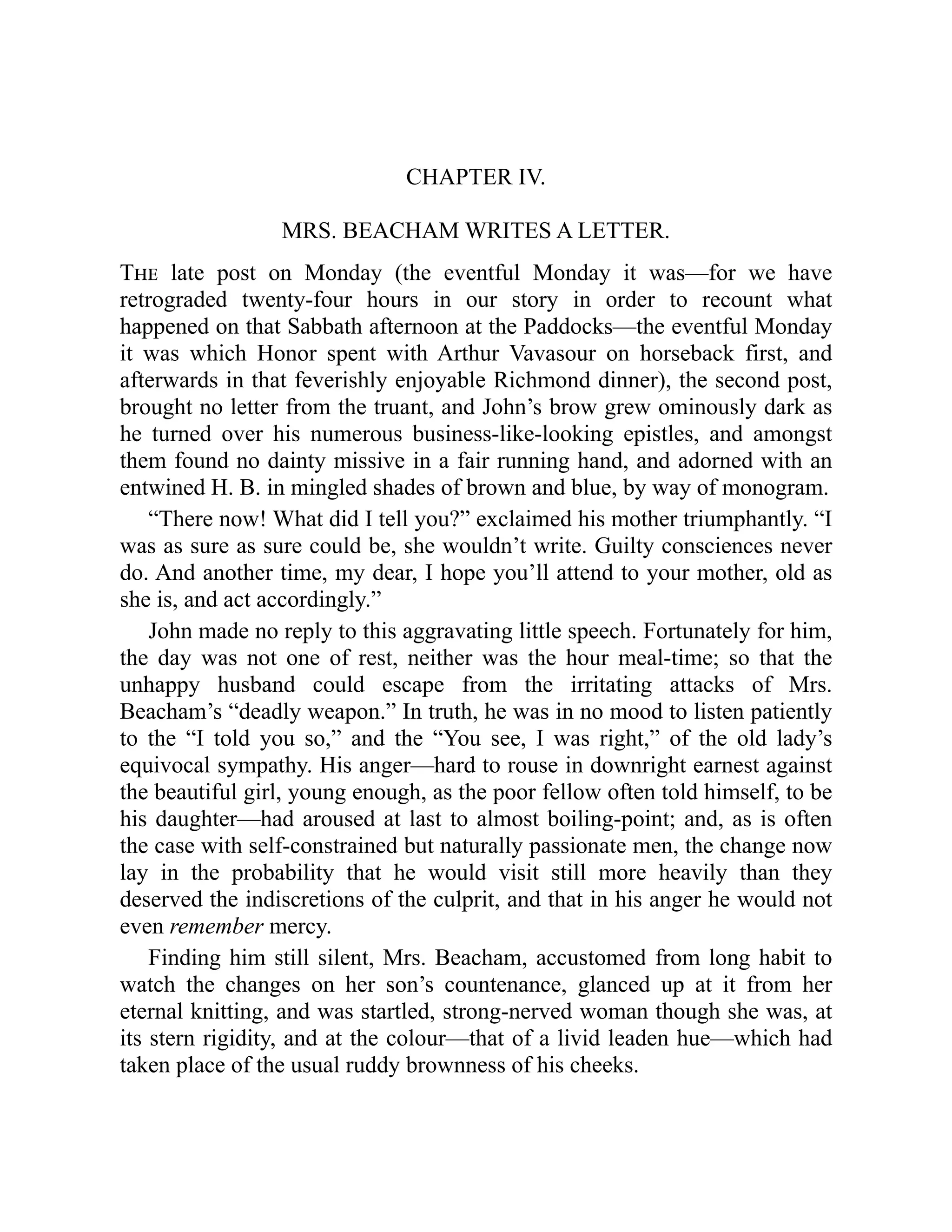 CHAPTER IV.
MRS. BEACHAM WRITES A LETTER.
The late post on Monday (the eventful Monday it was—for we have
retrograded twenty-four hours in our story in order to recount what
happened on that Sabbath afternoon at the Paddocks—the eventful Monday
it was which Honor spent with Arthur Vavasour on horseback first, and
afterwards in that feverishly enjoyable Richmond dinner), the second post,
brought no letter from the truant, and John’s brow grew ominously dark as
he turned over his numerous business-like-looking epistles, and amongst
them found no dainty missive in a fair running hand, and adorned with an
entwined H. B. in mingled shades of brown and blue, by way of monogram.
“There now! What did I tell you?” exclaimed his mother triumphantly. “I
was as sure as sure could be, she wouldn’t write. Guilty consciences never
do. And another time, my dear, I hope you’ll attend to your mother, old as
she is, and act accordingly.”
John made no reply to this aggravating little speech. Fortunately for him,
the day was not one of rest, neither was the hour meal-time; so that the
unhappy husband could escape from the irritating attacks of Mrs.
Beacham’s “deadly weapon.” In truth, he was in no mood to listen patiently
to the “I told you so,” and the “You see, I was right,” of the old lady’s
equivocal sympathy. His anger—hard to rouse in downright earnest against
the beautiful girl, young enough, as the poor fellow often told himself, to be
his daughter—had aroused at last to almost boiling-point; and, as is often
the case with self-constrained but naturally passionate men, the change now
lay in the probability that he would visit still more heavily than they
deserved the indiscretions of the culprit, and that in his anger he would not
even remember mercy.
Finding him still silent, Mrs. Beacham, accustomed from long habit to
watch the changes on her son’s countenance, glanced up at it from her
eternal knitting, and was startled, strong-nerved woman though she was, at
its stern rigidity, and at the colour—that of a livid leaden hue—which had
taken place of the usual ruddy brownness of his cheeks.
 