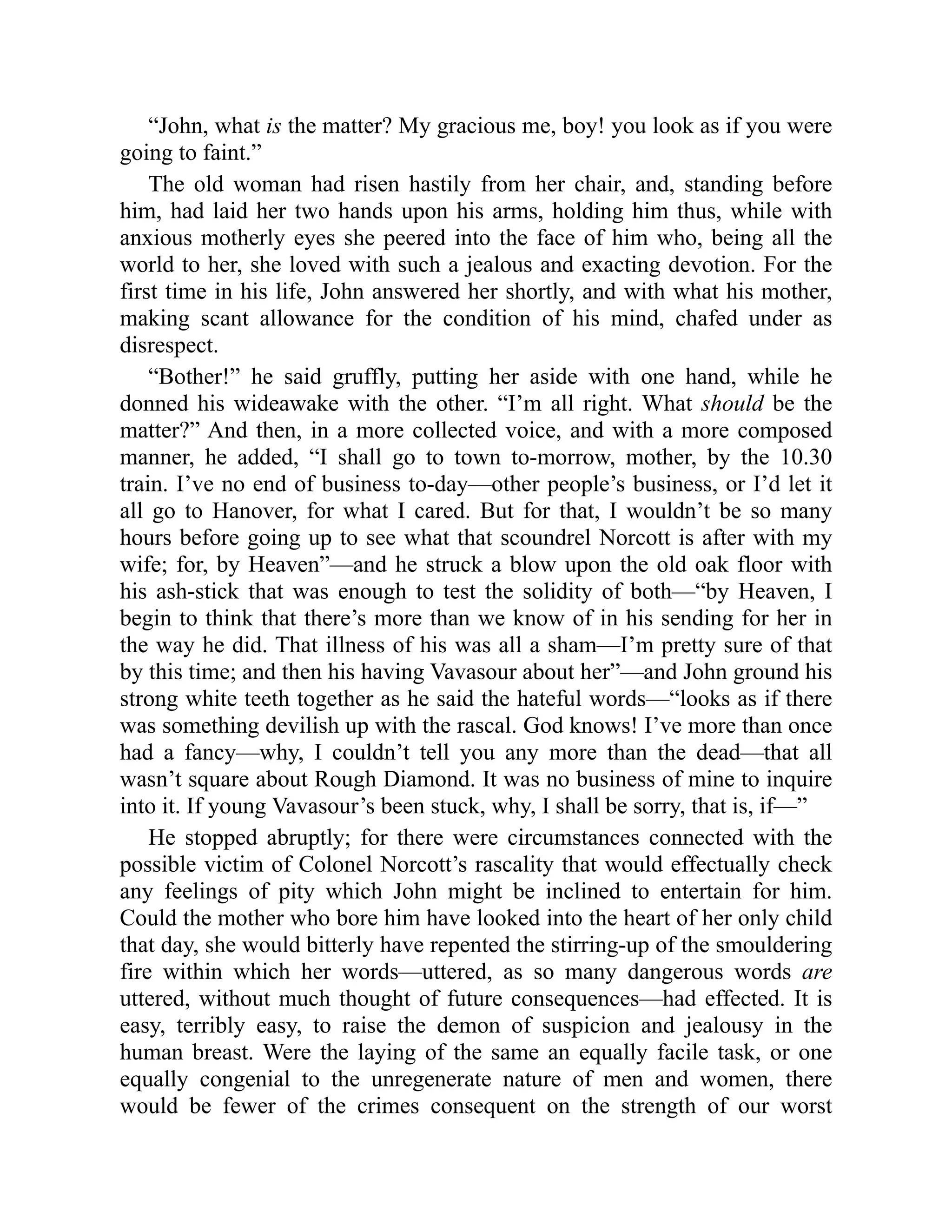 “John, what is the matter? My gracious me, boy! you look as if you were
going to faint.”
The old woman had risen hastily from her chair, and, standing before
him, had laid her two hands upon his arms, holding him thus, while with
anxious motherly eyes she peered into the face of him who, being all the
world to her, she loved with such a jealous and exacting devotion. For the
first time in his life, John answered her shortly, and with what his mother,
making scant allowance for the condition of his mind, chafed under as
disrespect.
“Bother!” he said gruffly, putting her aside with one hand, while he
donned his wideawake with the other. “I’m all right. What should be the
matter?” And then, in a more collected voice, and with a more composed
manner, he added, “I shall go to town to-morrow, mother, by the 10.30
train. I’ve no end of business to-day—other people’s business, or I’d let it
all go to Hanover, for what I cared. But for that, I wouldn’t be so many
hours before going up to see what that scoundrel Norcott is after with my
wife; for, by Heaven”—and he struck a blow upon the old oak floor with
his ash-stick that was enough to test the solidity of both—“by Heaven, I
begin to think that there’s more than we know of in his sending for her in
the way he did. That illness of his was all a sham—I’m pretty sure of that
by this time; and then his having Vavasour about her”—and John ground his
strong white teeth together as he said the hateful words—“looks as if there
was something devilish up with the rascal. God knows! I’ve more than once
had a fancy—why, I couldn’t tell you any more than the dead—that all
wasn’t square about Rough Diamond. It was no business of mine to inquire
into it. If young Vavasour’s been stuck, why, I shall be sorry, that is, if—”
He stopped abruptly; for there were circumstances connected with the
possible victim of Colonel Norcott’s rascality that would effectually check
any feelings of pity which John might be inclined to entertain for him.
Could the mother who bore him have looked into the heart of her only child
that day, she would bitterly have repented the stirring-up of the smouldering
fire within which her words—uttered, as so many dangerous words are
uttered, without much thought of future consequences—had effected. It is
easy, terribly easy, to raise the demon of suspicion and jealousy in the
human breast. Were the laying of the same an equally facile task, or one
equally congenial to the unregenerate nature of men and women, there
would be fewer of the crimes consequent on the strength of our worst
 