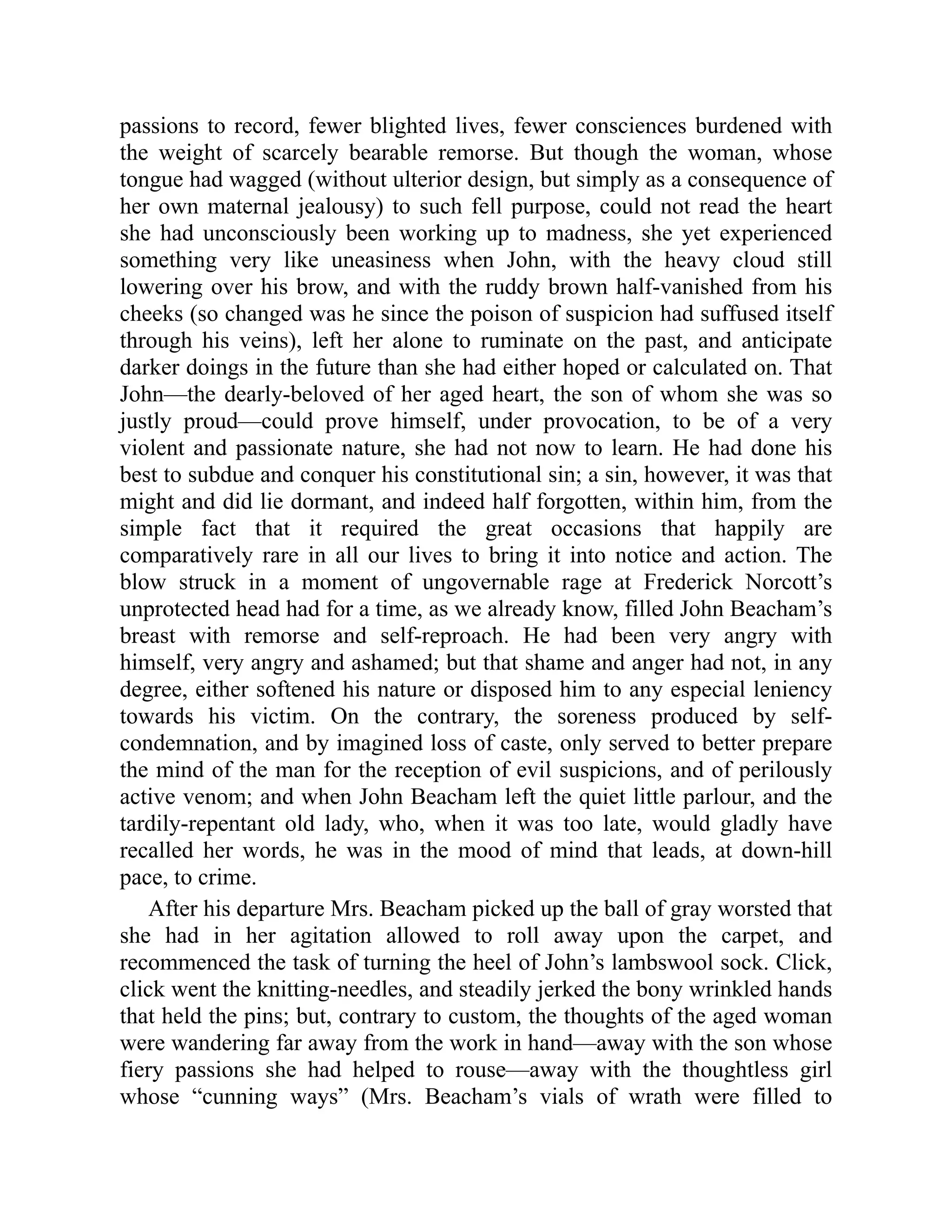 passions to record, fewer blighted lives, fewer consciences burdened with
the weight of scarcely bearable remorse. But though the woman, whose
tongue had wagged (without ulterior design, but simply as a consequence of
her own maternal jealousy) to such fell purpose, could not read the heart
she had unconsciously been working up to madness, she yet experienced
something very like uneasiness when John, with the heavy cloud still
lowering over his brow, and with the ruddy brown half-vanished from his
cheeks (so changed was he since the poison of suspicion had suffused itself
through his veins), left her alone to ruminate on the past, and anticipate
darker doings in the future than she had either hoped or calculated on. That
John—the dearly-beloved of her aged heart, the son of whom she was so
justly proud—could prove himself, under provocation, to be of a very
violent and passionate nature, she had not now to learn. He had done his
best to subdue and conquer his constitutional sin; a sin, however, it was that
might and did lie dormant, and indeed half forgotten, within him, from the
simple fact that it required the great occasions that happily are
comparatively rare in all our lives to bring it into notice and action. The
blow struck in a moment of ungovernable rage at Frederick Norcott’s
unprotected head had for a time, as we already know, filled John Beacham’s
breast with remorse and self-reproach. He had been very angry with
himself, very angry and ashamed; but that shame and anger had not, in any
degree, either softened his nature or disposed him to any especial leniency
towards his victim. On the contrary, the soreness produced by self-
condemnation, and by imagined loss of caste, only served to better prepare
the mind of the man for the reception of evil suspicions, and of perilously
active venom; and when John Beacham left the quiet little parlour, and the
tardily-repentant old lady, who, when it was too late, would gladly have
recalled her words, he was in the mood of mind that leads, at down-hill
pace, to crime.
After his departure Mrs. Beacham picked up the ball of gray worsted that
she had in her agitation allowed to roll away upon the carpet, and
recommenced the task of turning the heel of John’s lambswool sock. Click,
click went the knitting-needles, and steadily jerked the bony wrinkled hands
that held the pins; but, contrary to custom, the thoughts of the aged woman
were wandering far away from the work in hand—away with the son whose
fiery passions she had helped to rouse—away with the thoughtless girl
whose “cunning ways” (Mrs. Beacham’s vials of wrath were filled to
 