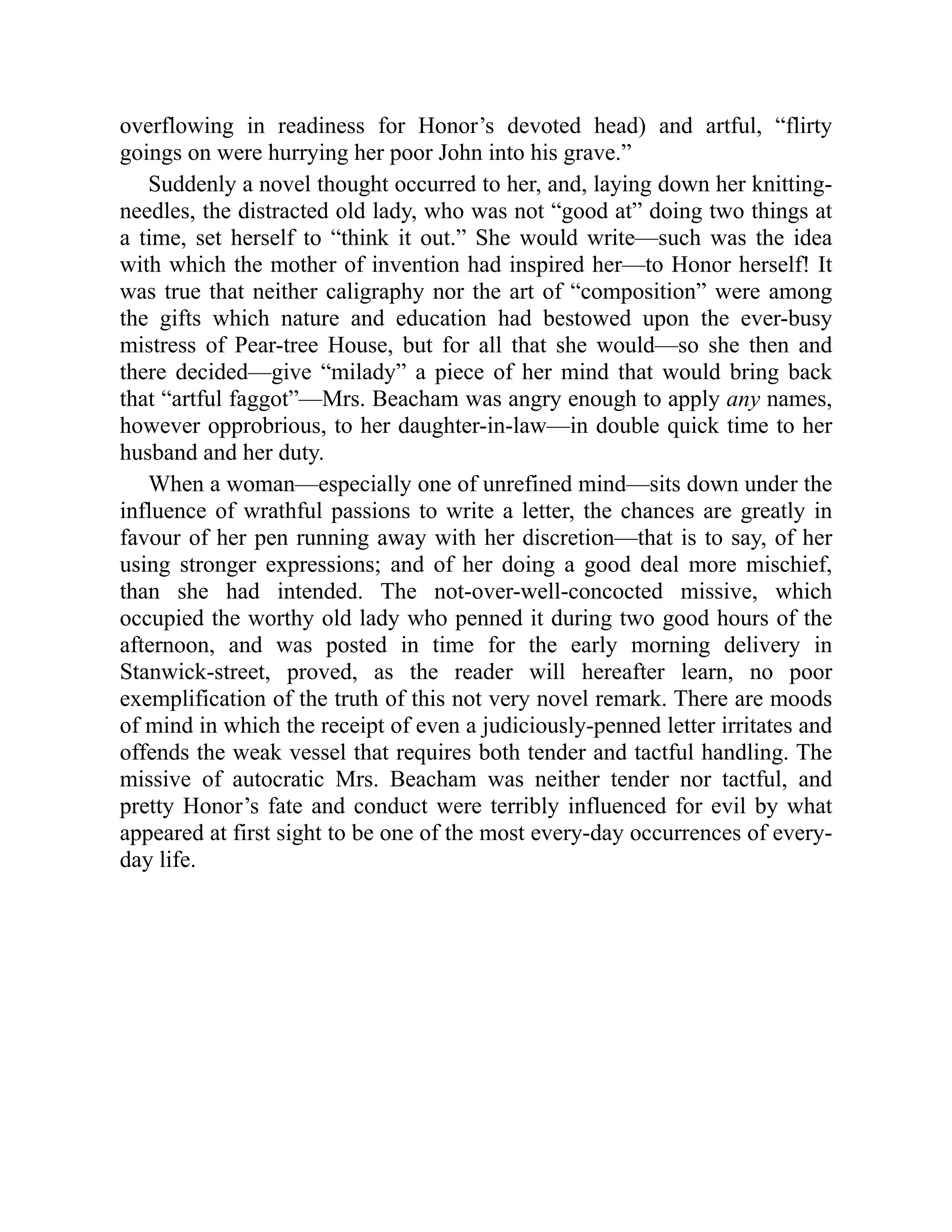overflowing in readiness for Honor’s devoted head) and artful, “flirty
goings on were hurrying her poor John into his grave.”
Suddenly a novel thought occurred to her, and, laying down her knitting-
needles, the distracted old lady, who was not “good at” doing two things at
a time, set herself to “think it out.” She would write—such was the idea
with which the mother of invention had inspired her—to Honor herself! It
was true that neither caligraphy nor the art of “composition” were among
the gifts which nature and education had bestowed upon the ever-busy
mistress of Pear-tree House, but for all that she would—so she then and
there decided—give “milady” a piece of her mind that would bring back
that “artful faggot”—Mrs. Beacham was angry enough to apply any names,
however opprobrious, to her daughter-in-law—in double quick time to her
husband and her duty.
When a woman—especially one of unrefined mind—sits down under the
influence of wrathful passions to write a letter, the chances are greatly in
favour of her pen running away with her discretion—that is to say, of her
using stronger expressions; and of her doing a good deal more mischief,
than she had intended. The not-over-well-concocted missive, which
occupied the worthy old lady who penned it during two good hours of the
afternoon, and was posted in time for the early morning delivery in
Stanwick-street, proved, as the reader will hereafter learn, no poor
exemplification of the truth of this not very novel remark. There are moods
of mind in which the receipt of even a judiciously-penned letter irritates and
offends the weak vessel that requires both tender and tactful handling. The
missive of autocratic Mrs. Beacham was neither tender nor tactful, and
pretty Honor’s fate and conduct were terribly influenced for evil by what
appeared at first sight to be one of the most every-day occurrences of every-
day life.
 