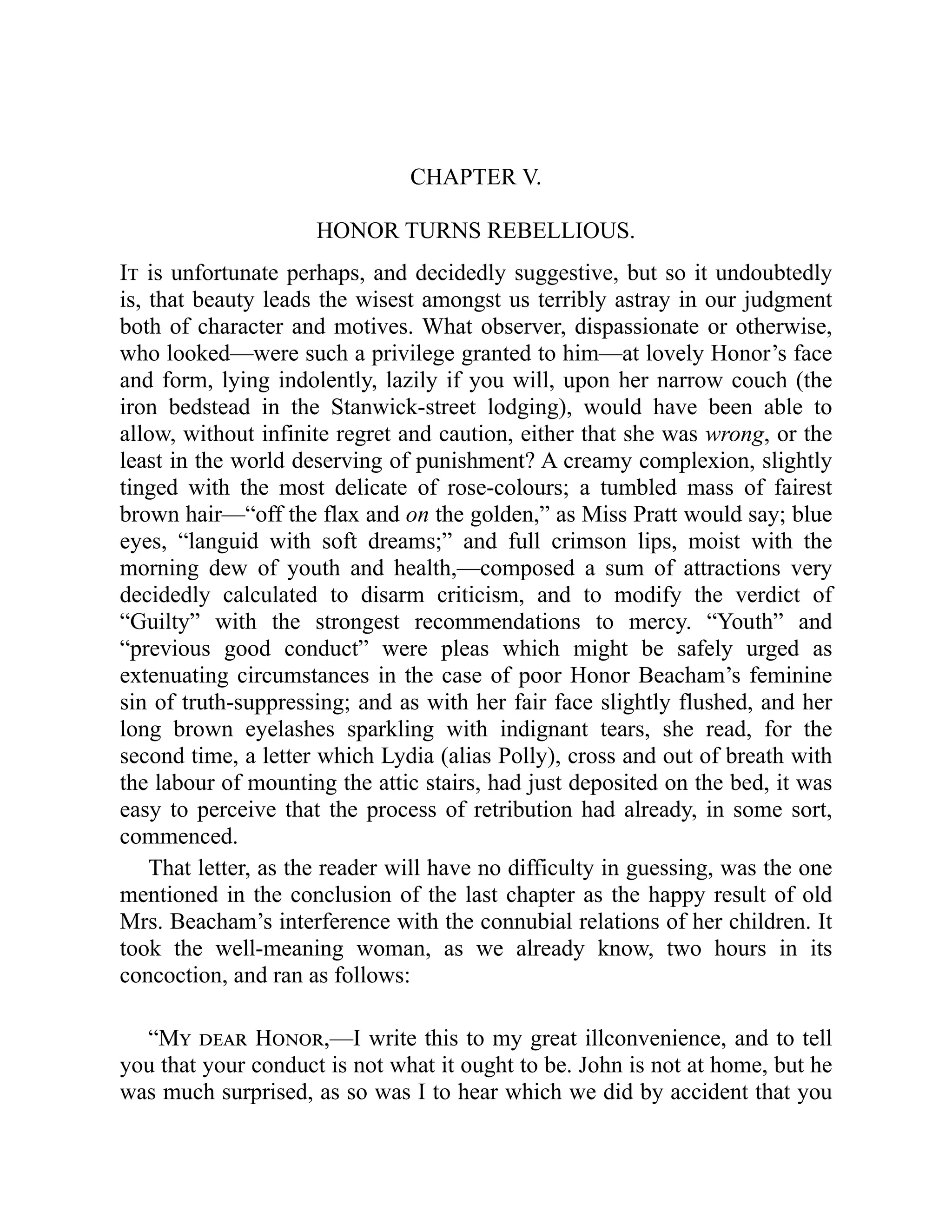 CHAPTER V.
HONOR TURNS REBELLIOUS.
It is unfortunate perhaps, and decidedly suggestive, but so it undoubtedly
is, that beauty leads the wisest amongst us terribly astray in our judgment
both of character and motives. What observer, dispassionate or otherwise,
who looked—were such a privilege granted to him—at lovely Honor’s face
and form, lying indolently, lazily if you will, upon her narrow couch (the
iron bedstead in the Stanwick-street lodging), would have been able to
allow, without infinite regret and caution, either that she was wrong, or the
least in the world deserving of punishment? A creamy complexion, slightly
tinged with the most delicate of rose-colours; a tumbled mass of fairest
brown hair—“off the flax and on the golden,” as Miss Pratt would say; blue
eyes, “languid with soft dreams;” and full crimson lips, moist with the
morning dew of youth and health,—composed a sum of attractions very
decidedly calculated to disarm criticism, and to modify the verdict of
“Guilty” with the strongest recommendations to mercy. “Youth” and
“previous good conduct” were pleas which might be safely urged as
extenuating circumstances in the case of poor Honor Beacham’s feminine
sin of truth-suppressing; and as with her fair face slightly flushed, and her
long brown eyelashes sparkling with indignant tears, she read, for the
second time, a letter which Lydia (alias Polly), cross and out of breath with
the labour of mounting the attic stairs, had just deposited on the bed, it was
easy to perceive that the process of retribution had already, in some sort,
commenced.
That letter, as the reader will have no difficulty in guessing, was the one
mentioned in the conclusion of the last chapter as the happy result of old
Mrs. Beacham’s interference with the connubial relations of her children. It
took the well-meaning woman, as we already know, two hours in its
concoction, and ran as follows:
“My dear Honor,—I write this to my great illconvenience, and to tell
you that your conduct is not what it ought to be. John is not at home, but he
was much surprised, as so was I to hear which we did by accident that you
 