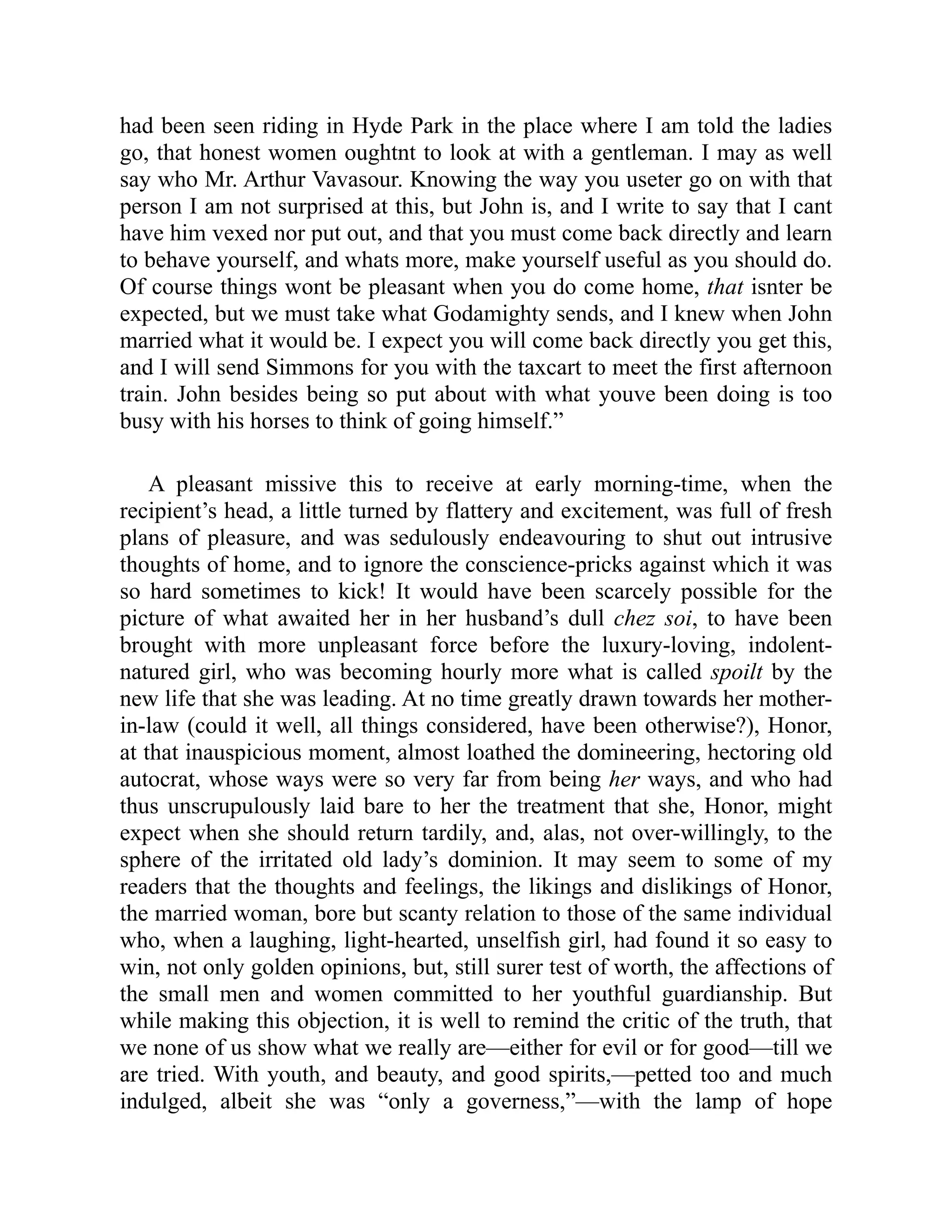had been seen riding in Hyde Park in the place where I am told the ladies
go, that honest women oughtnt to look at with a gentleman. I may as well
say who Mr. Arthur Vavasour. Knowing the way you useter go on with that
person I am not surprised at this, but John is, and I write to say that I cant
have him vexed nor put out, and that you must come back directly and learn
to behave yourself, and whats more, make yourself useful as you should do.
Of course things wont be pleasant when you do come home, that isnter be
expected, but we must take what Godamighty sends, and I knew when John
married what it would be. I expect you will come back directly you get this,
and I will send Simmons for you with the taxcart to meet the first afternoon
train. John besides being so put about with what youve been doing is too
busy with his horses to think of going himself.”
A pleasant missive this to receive at early morning-time, when the
recipient’s head, a little turned by flattery and excitement, was full of fresh
plans of pleasure, and was sedulously endeavouring to shut out intrusive
thoughts of home, and to ignore the conscience-pricks against which it was
so hard sometimes to kick! It would have been scarcely possible for the
picture of what awaited her in her husband’s dull chez soi, to have been
brought with more unpleasant force before the luxury-loving, indolent-
natured girl, who was becoming hourly more what is called spoilt by the
new life that she was leading. At no time greatly drawn towards her mother-
in-law (could it well, all things considered, have been otherwise?), Honor,
at that inauspicious moment, almost loathed the domineering, hectoring old
autocrat, whose ways were so very far from being her ways, and who had
thus unscrupulously laid bare to her the treatment that she, Honor, might
expect when she should return tardily, and, alas, not over-willingly, to the
sphere of the irritated old lady’s dominion. It may seem to some of my
readers that the thoughts and feelings, the likings and dislikings of Honor,
the married woman, bore but scanty relation to those of the same individual
who, when a laughing, light-hearted, unselfish girl, had found it so easy to
win, not only golden opinions, but, still surer test of worth, the affections of
the small men and women committed to her youthful guardianship. But
while making this objection, it is well to remind the critic of the truth, that
we none of us show what we really are—either for evil or for good—till we
are tried. With youth, and beauty, and good spirits,—petted too and much
indulged, albeit she was “only a governess,”—with the lamp of hope
 