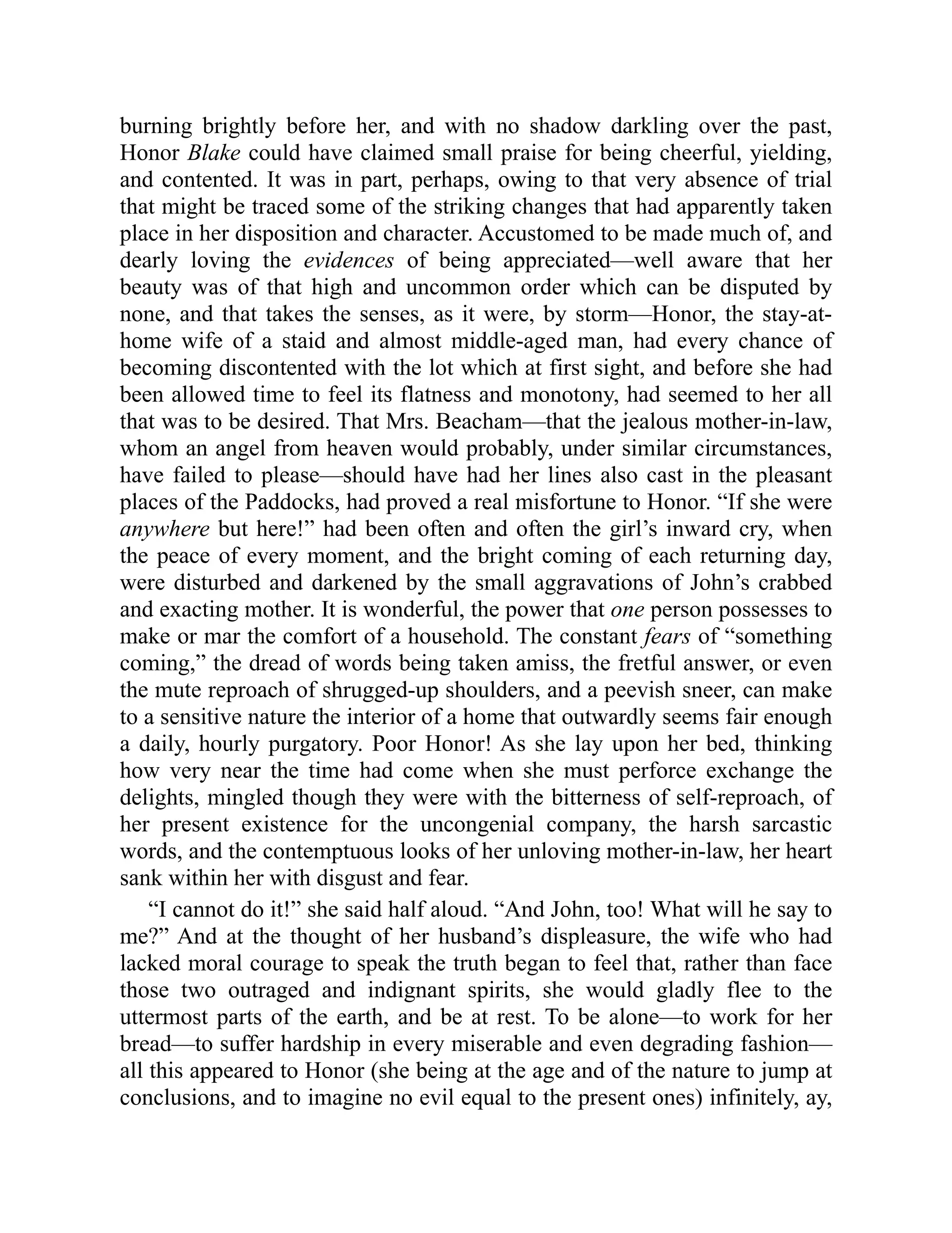 burning brightly before her, and with no shadow darkling over the past,
Honor Blake could have claimed small praise for being cheerful, yielding,
and contented. It was in part, perhaps, owing to that very absence of trial
that might be traced some of the striking changes that had apparently taken
place in her disposition and character. Accustomed to be made much of, and
dearly loving the evidences of being appreciated—well aware that her
beauty was of that high and uncommon order which can be disputed by
none, and that takes the senses, as it were, by storm—Honor, the stay-at-
home wife of a staid and almost middle-aged man, had every chance of
becoming discontented with the lot which at first sight, and before she had
been allowed time to feel its flatness and monotony, had seemed to her all
that was to be desired. That Mrs. Beacham—that the jealous mother-in-law,
whom an angel from heaven would probably, under similar circumstances,
have failed to please—should have had her lines also cast in the pleasant
places of the Paddocks, had proved a real misfortune to Honor. “If she were
anywhere but here!” had been often and often the girl’s inward cry, when
the peace of every moment, and the bright coming of each returning day,
were disturbed and darkened by the small aggravations of John’s crabbed
and exacting mother. It is wonderful, the power that one person possesses to
make or mar the comfort of a household. The constant fears of “something
coming,” the dread of words being taken amiss, the fretful answer, or even
the mute reproach of shrugged-up shoulders, and a peevish sneer, can make
to a sensitive nature the interior of a home that outwardly seems fair enough
a daily, hourly purgatory. Poor Honor! As she lay upon her bed, thinking
how very near the time had come when she must perforce exchange the
delights, mingled though they were with the bitterness of self-reproach, of
her present existence for the uncongenial company, the harsh sarcastic
words, and the contemptuous looks of her unloving mother-in-law, her heart
sank within her with disgust and fear.
“I cannot do it!” she said half aloud. “And John, too! What will he say to
me?” And at the thought of her husband’s displeasure, the wife who had
lacked moral courage to speak the truth began to feel that, rather than face
those two outraged and indignant spirits, she would gladly flee to the
uttermost parts of the earth, and be at rest. To be alone—to work for her
bread—to suffer hardship in every miserable and even degrading fashion—
all this appeared to Honor (she being at the age and of the nature to jump at
conclusions, and to imagine no evil equal to the present ones) infinitely, ay,
 