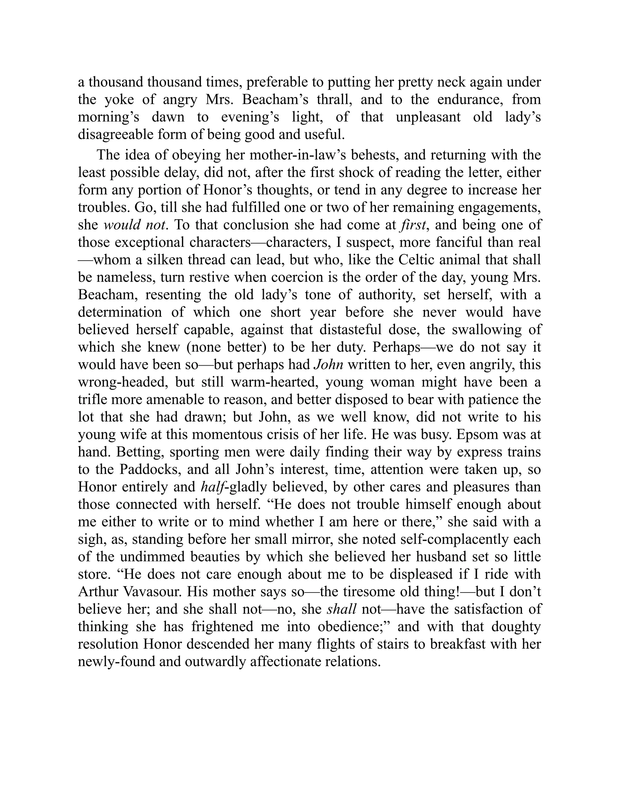 a thousand thousand times, preferable to putting her pretty neck again under
the yoke of angry Mrs. Beacham’s thrall, and to the endurance, from
morning’s dawn to evening’s light, of that unpleasant old lady’s
disagreeable form of being good and useful.
The idea of obeying her mother-in-law’s behests, and returning with the
least possible delay, did not, after the first shock of reading the letter, either
form any portion of Honor’s thoughts, or tend in any degree to increase her
troubles. Go, till she had fulfilled one or two of her remaining engagements,
she would not. To that conclusion she had come at first, and being one of
those exceptional characters—characters, I suspect, more fanciful than real
—whom a silken thread can lead, but who, like the Celtic animal that shall
be nameless, turn restive when coercion is the order of the day, young Mrs.
Beacham, resenting the old lady’s tone of authority, set herself, with a
determination of which one short year before she never would have
believed herself capable, against that distasteful dose, the swallowing of
which she knew (none better) to be her duty. Perhaps—we do not say it
would have been so—but perhaps had John written to her, even angrily, this
wrong-headed, but still warm-hearted, young woman might have been a
trifle more amenable to reason, and better disposed to bear with patience the
lot that she had drawn; but John, as we well know, did not write to his
young wife at this momentous crisis of her life. He was busy. Epsom was at
hand. Betting, sporting men were daily finding their way by express trains
to the Paddocks, and all John’s interest, time, attention were taken up, so
Honor entirely and half-gladly believed, by other cares and pleasures than
those connected with herself. “He does not trouble himself enough about
me either to write or to mind whether I am here or there,” she said with a
sigh, as, standing before her small mirror, she noted self-complacently each
of the undimmed beauties by which she believed her husband set so little
store. “He does not care enough about me to be displeased if I ride with
Arthur Vavasour. His mother says so—the tiresome old thing!—but I don’t
believe her; and she shall not—no, she shall not—have the satisfaction of
thinking she has frightened me into obedience;” and with that doughty
resolution Honor descended her many flights of stairs to breakfast with her
newly-found and outwardly affectionate relations.
 