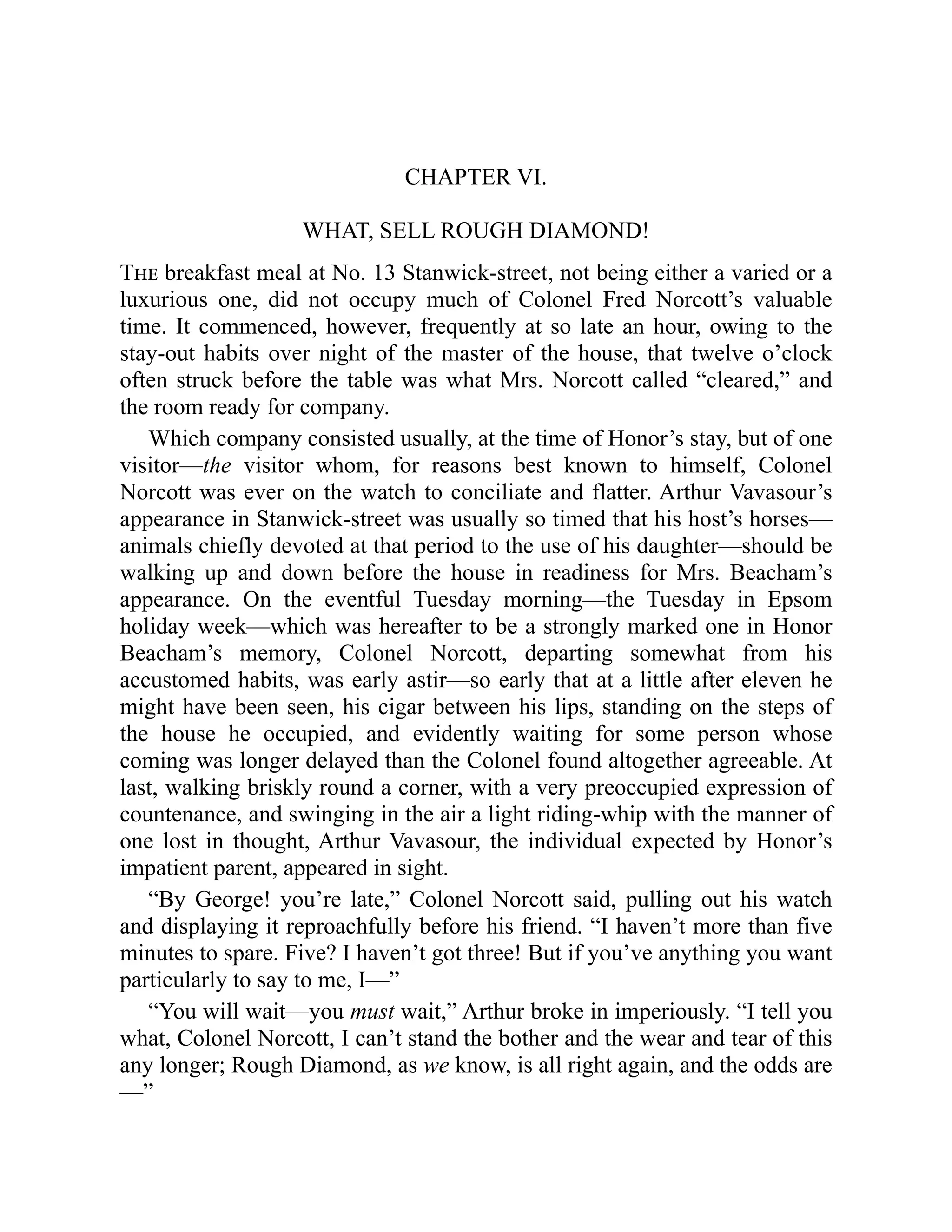 CHAPTER VI.
WHAT, SELL ROUGH DIAMOND!
The breakfast meal at No. 13 Stanwick-street, not being either a varied or a
luxurious one, did not occupy much of Colonel Fred Norcott’s valuable
time. It commenced, however, frequently at so late an hour, owing to the
stay-out habits over night of the master of the house, that twelve o’clock
often struck before the table was what Mrs. Norcott called “cleared,” and
the room ready for company.
Which company consisted usually, at the time of Honor’s stay, but of one
visitor—the visitor whom, for reasons best known to himself, Colonel
Norcott was ever on the watch to conciliate and flatter. Arthur Vavasour’s
appearance in Stanwick-street was usually so timed that his host’s horses—
animals chiefly devoted at that period to the use of his daughter—should be
walking up and down before the house in readiness for Mrs. Beacham’s
appearance. On the eventful Tuesday morning—the Tuesday in Epsom
holiday week—which was hereafter to be a strongly marked one in Honor
Beacham’s memory, Colonel Norcott, departing somewhat from his
accustomed habits, was early astir—so early that at a little after eleven he
might have been seen, his cigar between his lips, standing on the steps of
the house he occupied, and evidently waiting for some person whose
coming was longer delayed than the Colonel found altogether agreeable. At
last, walking briskly round a corner, with a very preoccupied expression of
countenance, and swinging in the air a light riding-whip with the manner of
one lost in thought, Arthur Vavasour, the individual expected by Honor’s
impatient parent, appeared in sight.
“By George! you’re late,” Colonel Norcott said, pulling out his watch
and displaying it reproachfully before his friend. “I haven’t more than five
minutes to spare. Five? I haven’t got three! But if you’ve anything you want
particularly to say to me, I—”
“You will wait—you must wait,” Arthur broke in imperiously. “I tell you
what, Colonel Norcott, I can’t stand the bother and the wear and tear of this
any longer; Rough Diamond, as we know, is all right again, and the odds are
—”
 