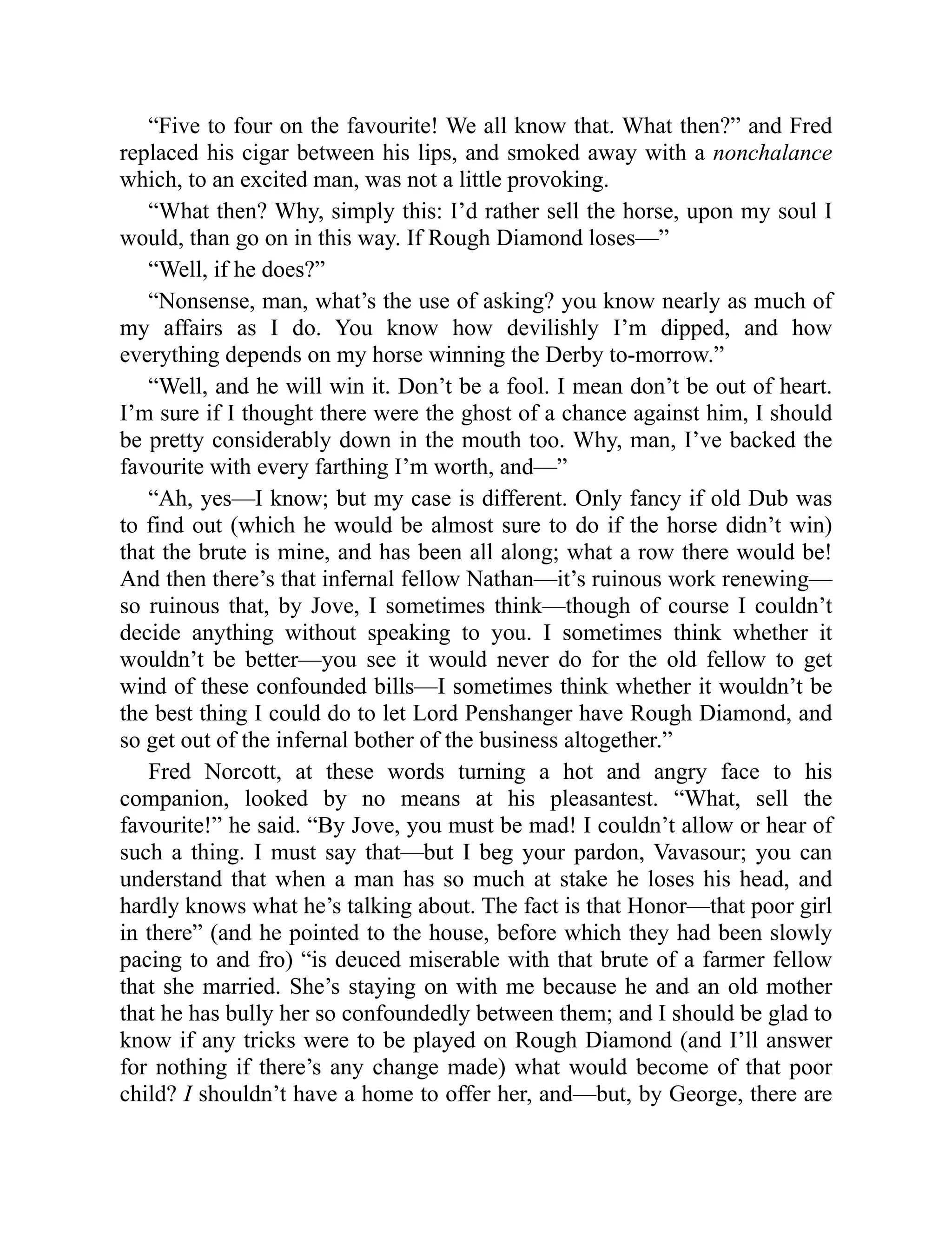 “Five to four on the favourite! We all know that. What then?” and Fred
replaced his cigar between his lips, and smoked away with a nonchalance
which, to an excited man, was not a little provoking.
“What then? Why, simply this: I’d rather sell the horse, upon my soul I
would, than go on in this way. If Rough Diamond loses—”
“Well, if he does?”
“Nonsense, man, what’s the use of asking? you know nearly as much of
my affairs as I do. You know how devilishly I’m dipped, and how
everything depends on my horse winning the Derby to-morrow.”
“Well, and he will win it. Don’t be a fool. I mean don’t be out of heart.
I’m sure if I thought there were the ghost of a chance against him, I should
be pretty considerably down in the mouth too. Why, man, I’ve backed the
favourite with every farthing I’m worth, and—”
“Ah, yes—I know; but my case is different. Only fancy if old Dub was
to find out (which he would be almost sure to do if the horse didn’t win)
that the brute is mine, and has been all along; what a row there would be!
And then there’s that infernal fellow Nathan—it’s ruinous work renewing—
so ruinous that, by Jove, I sometimes think—though of course I couldn’t
decide anything without speaking to you. I sometimes think whether it
wouldn’t be better—you see it would never do for the old fellow to get
wind of these confounded bills—I sometimes think whether it wouldn’t be
the best thing I could do to let Lord Penshanger have Rough Diamond, and
so get out of the infernal bother of the business altogether.”
Fred Norcott, at these words turning a hot and angry face to his
companion, looked by no means at his pleasantest. “What, sell the
favourite!” he said. “By Jove, you must be mad! I couldn’t allow or hear of
such a thing. I must say that—but I beg your pardon, Vavasour; you can
understand that when a man has so much at stake he loses his head, and
hardly knows what he’s talking about. The fact is that Honor—that poor girl
in there” (and he pointed to the house, before which they had been slowly
pacing to and fro) “is deuced miserable with that brute of a farmer fellow
that she married. She’s staying on with me because he and an old mother
that he has bully her so confoundedly between them; and I should be glad to
know if any tricks were to be played on Rough Diamond (and I’ll answer
for nothing if there’s any change made) what would become of that poor
child? I shouldn’t have a home to offer her, and—but, by George, there are
 
