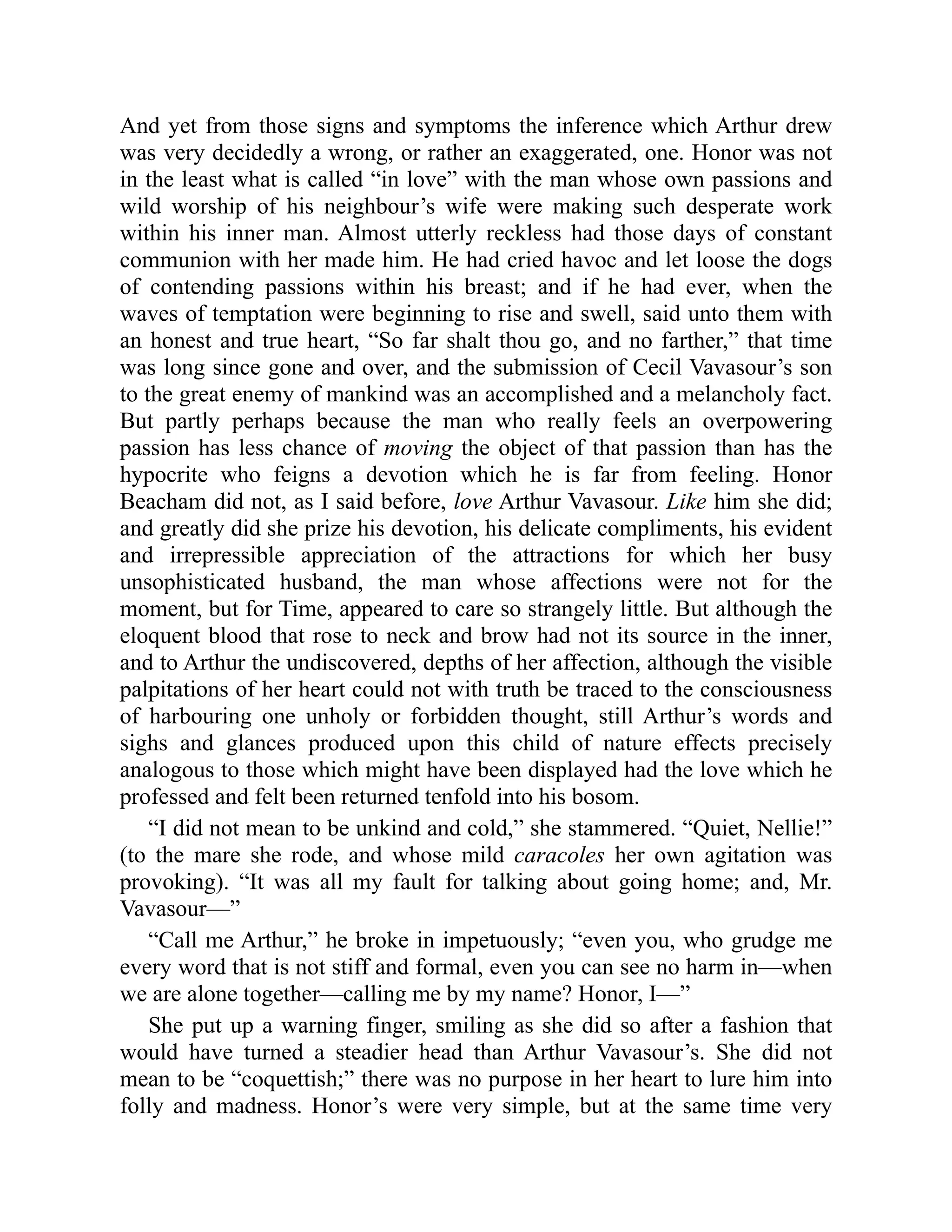 And yet from those signs and symptoms the inference which Arthur drew
was very decidedly a wrong, or rather an exaggerated, one. Honor was not
in the least what is called “in love” with the man whose own passions and
wild worship of his neighbour’s wife were making such desperate work
within his inner man. Almost utterly reckless had those days of constant
communion with her made him. He had cried havoc and let loose the dogs
of contending passions within his breast; and if he had ever, when the
waves of temptation were beginning to rise and swell, said unto them with
an honest and true heart, “So far shalt thou go, and no farther,” that time
was long since gone and over, and the submission of Cecil Vavasour’s son
to the great enemy of mankind was an accomplished and a melancholy fact.
But partly perhaps because the man who really feels an overpowering
passion has less chance of moving the object of that passion than has the
hypocrite who feigns a devotion which he is far from feeling. Honor
Beacham did not, as I said before, love Arthur Vavasour. Like him she did;
and greatly did she prize his devotion, his delicate compliments, his evident
and irrepressible appreciation of the attractions for which her busy
unsophisticated husband, the man whose affections were not for the
moment, but for Time, appeared to care so strangely little. But although the
eloquent blood that rose to neck and brow had not its source in the inner,
and to Arthur the undiscovered, depths of her affection, although the visible
palpitations of her heart could not with truth be traced to the consciousness
of harbouring one unholy or forbidden thought, still Arthur’s words and
sighs and glances produced upon this child of nature effects precisely
analogous to those which might have been displayed had the love which he
professed and felt been returned tenfold into his bosom.
“I did not mean to be unkind and cold,” she stammered. “Quiet, Nellie!”
(to the mare she rode, and whose mild caracoles her own agitation was
provoking). “It was all my fault for talking about going home; and, Mr.
Vavasour—”
“Call me Arthur,” he broke in impetuously; “even you, who grudge me
every word that is not stiff and formal, even you can see no harm in—when
we are alone together—calling me by my name? Honor, I—”
She put up a warning finger, smiling as she did so after a fashion that
would have turned a steadier head than Arthur Vavasour’s. She did not
mean to be “coquettish;” there was no purpose in her heart to lure him into
folly and madness. Honor’s were very simple, but at the same time very
 