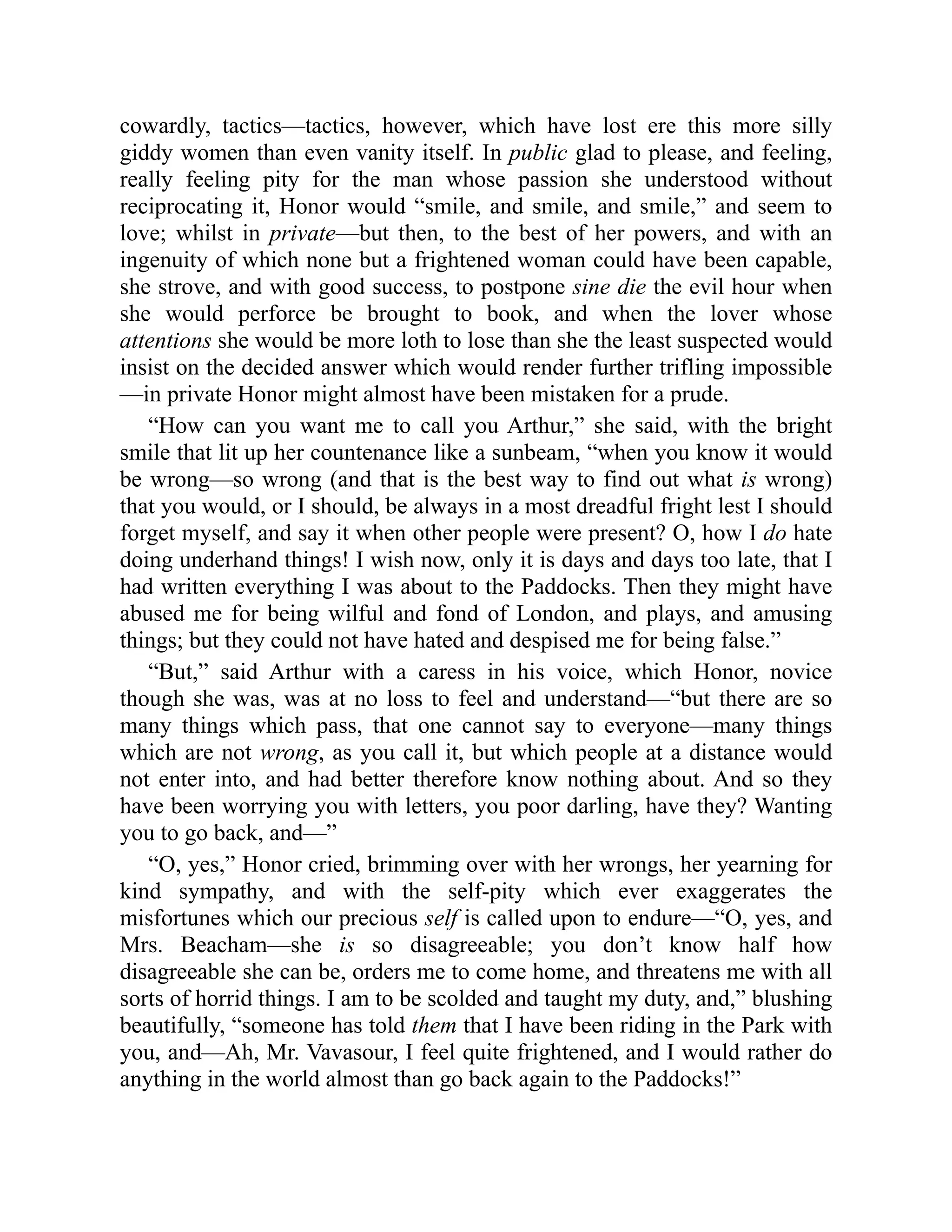 cowardly, tactics—tactics, however, which have lost ere this more silly
giddy women than even vanity itself. In public glad to please, and feeling,
really feeling pity for the man whose passion she understood without
reciprocating it, Honor would “smile, and smile, and smile,” and seem to
love; whilst in private—but then, to the best of her powers, and with an
ingenuity of which none but a frightened woman could have been capable,
she strove, and with good success, to postpone sine die the evil hour when
she would perforce be brought to book, and when the lover whose
attentions she would be more loth to lose than she the least suspected would
insist on the decided answer which would render further trifling impossible
—in private Honor might almost have been mistaken for a prude.
“How can you want me to call you Arthur,” she said, with the bright
smile that lit up her countenance like a sunbeam, “when you know it would
be wrong—so wrong (and that is the best way to find out what is wrong)
that you would, or I should, be always in a most dreadful fright lest I should
forget myself, and say it when other people were present? O, how I do hate
doing underhand things! I wish now, only it is days and days too late, that I
had written everything I was about to the Paddocks. Then they might have
abused me for being wilful and fond of London, and plays, and amusing
things; but they could not have hated and despised me for being false.”
“But,” said Arthur with a caress in his voice, which Honor, novice
though she was, was at no loss to feel and understand—“but there are so
many things which pass, that one cannot say to everyone—many things
which are not wrong, as you call it, but which people at a distance would
not enter into, and had better therefore know nothing about. And so they
have been worrying you with letters, you poor darling, have they? Wanting
you to go back, and—”
“O, yes,” Honor cried, brimming over with her wrongs, her yearning for
kind sympathy, and with the self-pity which ever exaggerates the
misfortunes which our precious self is called upon to endure—“O, yes, and
Mrs. Beacham—she is so disagreeable; you don’t know half how
disagreeable she can be, orders me to come home, and threatens me with all
sorts of horrid things. I am to be scolded and taught my duty, and,” blushing
beautifully, “someone has told them that I have been riding in the Park with
you, and—Ah, Mr. Vavasour, I feel quite frightened, and I would rather do
anything in the world almost than go back again to the Paddocks!”
 