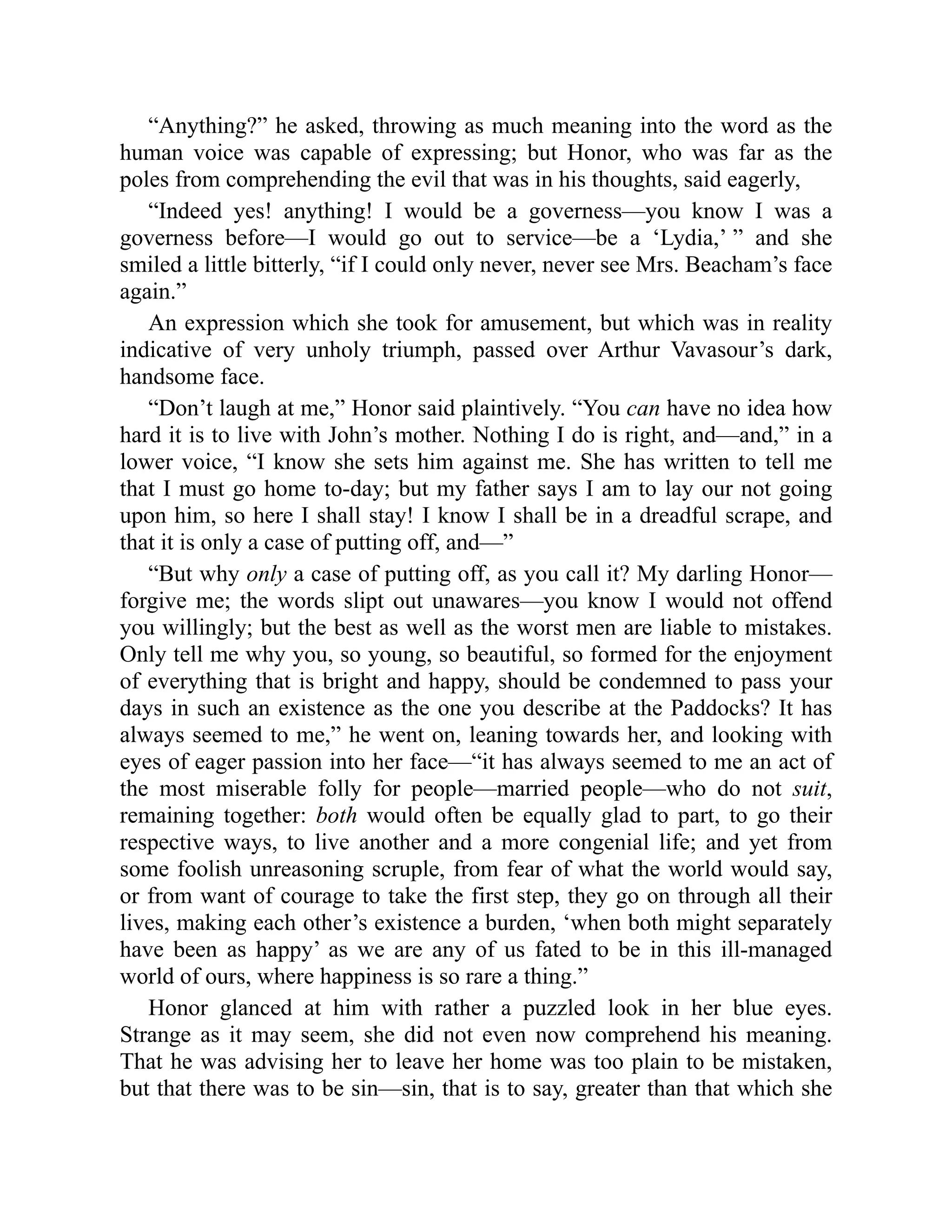 “Anything?” he asked, throwing as much meaning into the word as the
human voice was capable of expressing; but Honor, who was far as the
poles from comprehending the evil that was in his thoughts, said eagerly,
“Indeed yes! anything! I would be a governess—you know I was a
governess before—I would go out to service—be a ‘Lydia,’ ” and she
smiled a little bitterly, “if I could only never, never see Mrs. Beacham’s face
again.”
An expression which she took for amusement, but which was in reality
indicative of very unholy triumph, passed over Arthur Vavasour’s dark,
handsome face.
“Don’t laugh at me,” Honor said plaintively. “You can have no idea how
hard it is to live with John’s mother. Nothing I do is right, and—and,” in a
lower voice, “I know she sets him against me. She has written to tell me
that I must go home to-day; but my father says I am to lay our not going
upon him, so here I shall stay! I know I shall be in a dreadful scrape, and
that it is only a case of putting off, and—”
“But why only a case of putting off, as you call it? My darling Honor—
forgive me; the words slipt out unawares—you know I would not offend
you willingly; but the best as well as the worst men are liable to mistakes.
Only tell me why you, so young, so beautiful, so formed for the enjoyment
of everything that is bright and happy, should be condemned to pass your
days in such an existence as the one you describe at the Paddocks? It has
always seemed to me,” he went on, leaning towards her, and looking with
eyes of eager passion into her face—“it has always seemed to me an act of
the most miserable folly for people—married people—who do not suit,
remaining together: both would often be equally glad to part, to go their
respective ways, to live another and a more congenial life; and yet from
some foolish unreasoning scruple, from fear of what the world would say,
or from want of courage to take the first step, they go on through all their
lives, making each other’s existence a burden, ‘when both might separately
have been as happy’ as we are any of us fated to be in this ill-managed
world of ours, where happiness is so rare a thing.”
Honor glanced at him with rather a puzzled look in her blue eyes.
Strange as it may seem, she did not even now comprehend his meaning.
That he was advising her to leave her home was too plain to be mistaken,
but that there was to be sin—sin, that is to say, greater than that which she
 